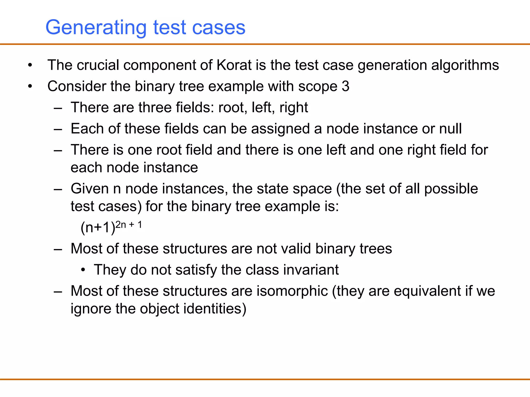 Generating test cases
• The crucial component of Korat is the test case generation algorithms
• Consider the binary tree example with scope 3
– There are three fields: root, left, right
– Each of these fields can be assigned a node instance or null
– There is one root field and there is one left and one right field for
each node instance
– Given n node instances, the state space (the set of all possible
test cases) for the binary tree example is:
(n+1)2n + 1
– Most of these structures are not valid binary trees
• They do not satisfy the class invariant
– Most of these structures are isomorphic (they are equivalent if we
ignore the object identities)
 