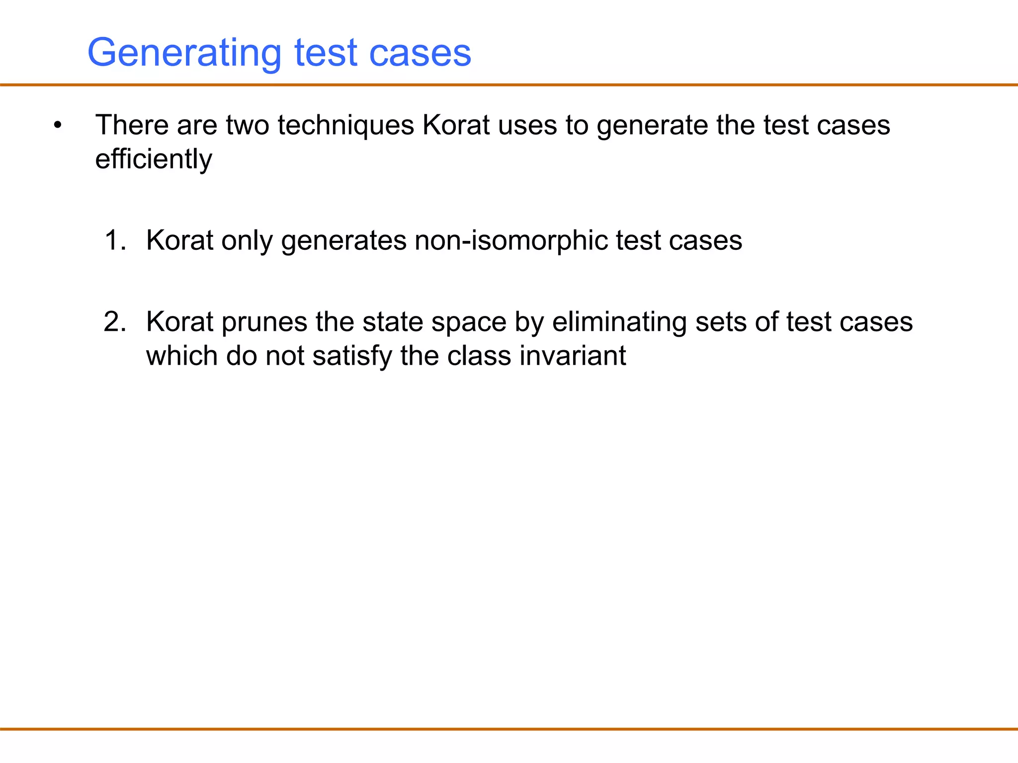 Generating test cases
• There are two techniques Korat uses to generate the test cases
efficiently
1. Korat only generates non-isomorphic test cases
2. Korat prunes the state space by eliminating sets of test cases
which do not satisfy the class invariant
 