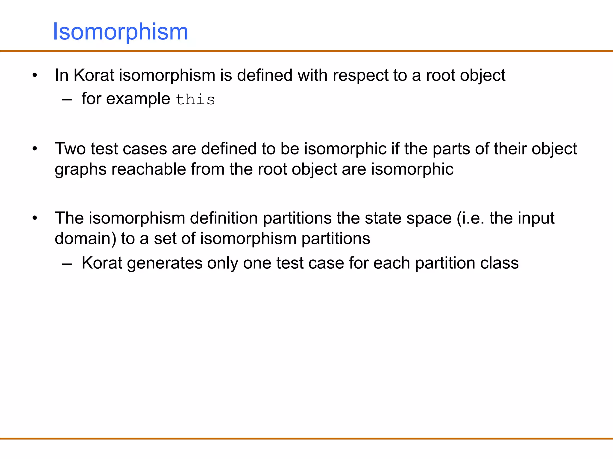 Isomorphism
• In Korat isomorphism is defined with respect to a root object
– for example this
• Two test cases are defined to be isomorphic if the parts of their object
graphs reachable from the root object are isomorphic
• The isomorphism definition partitions the state space (i.e. the input
domain) to a set of isomorphism partitions
– Korat generates only one test case for each partition class
 
