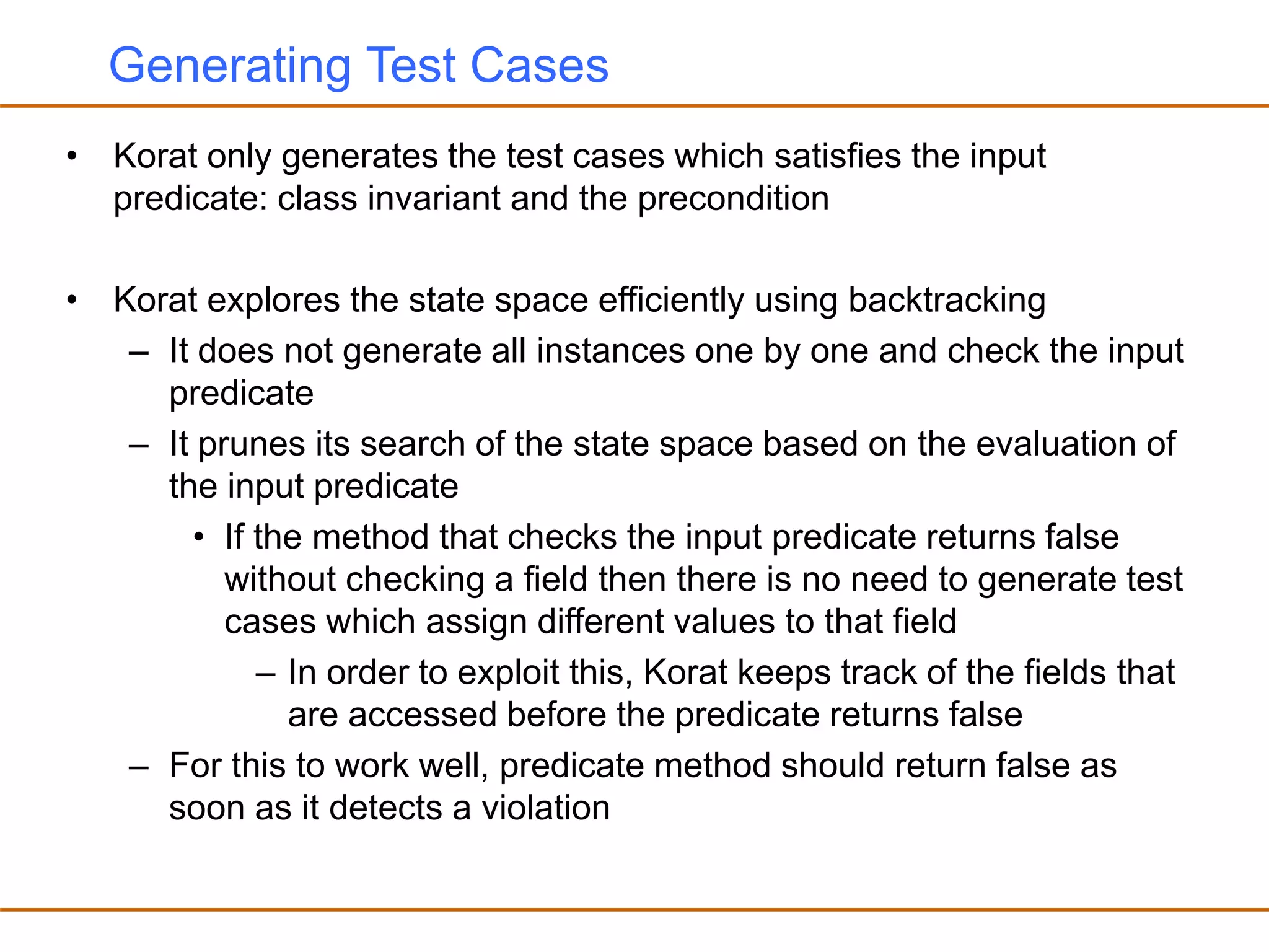 Generating Test Cases
• Korat only generates the test cases which satisfies the input
predicate: class invariant and the precondition
• Korat explores the state space efficiently using backtracking
– It does not generate all instances one by one and check the input
predicate
– It prunes its search of the state space based on the evaluation of
the input predicate
• If the method that checks the input predicate returns false
without checking a field then there is no need to generate test
cases which assign different values to that field
– In order to exploit this, Korat keeps track of the fields that
are accessed before the predicate returns false
– For this to work well, predicate method should return false as
soon as it detects a violation
 
