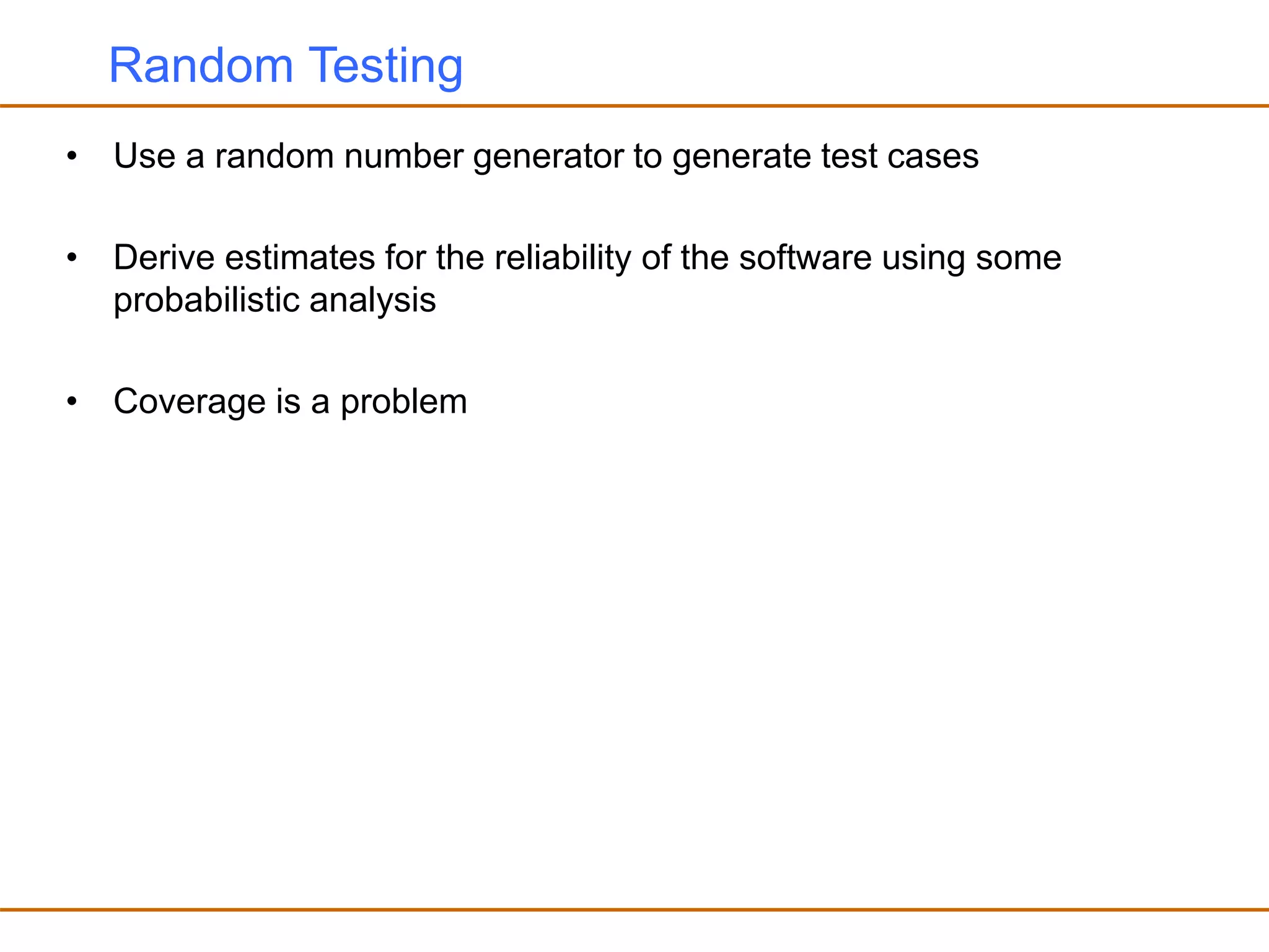 Random Testing
• Use a random number generator to generate test cases
• Derive estimates for the reliability of the software using some
probabilistic analysis
• Coverage is a problem
 