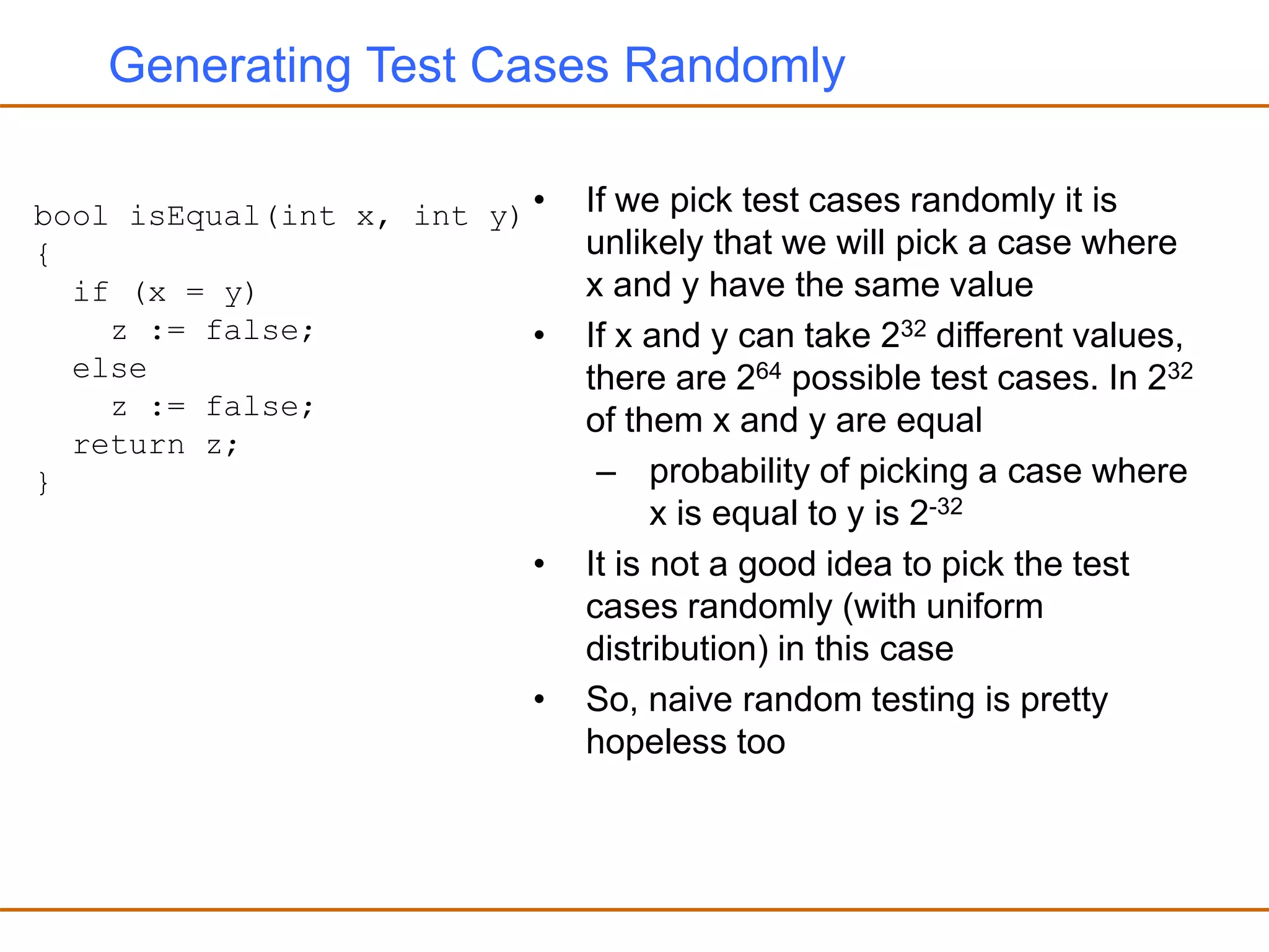 Generating Test Cases Randomly
• If we pick test cases randomly it is
unlikely that we will pick a case where
x and y have the same value
• If x and y can take 232 different values,
there are 264 possible test cases. In 232
of them x and y are equal
– probability of picking a case where
x is equal to y is 2-32
• It is not a good idea to pick the test
cases randomly (with uniform
distribution) in this case
• So, naive random testing is pretty
hopeless too
bool isEqual(int x, int y)
{
if (x = y)
z := false;
else
z := false;
return z;
}
 