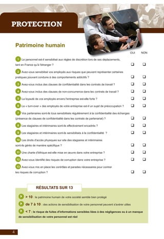 Plaquette_auto_test_IE_V06_2011_Mise en page 1 08/06/2011 09:47 Page 5




         PROTECTION

              Patrimoine humain
                                                                                                                 OUI   NON

               1    Le personnel est-il sensibilisé aux règles de discrétion lors de ses déplacements,
              tant en France qu'à l'étranger ?                                                                   q     q
               2    Avez-vous sensibilisé vos employés aux risques que peuvent représenter certaines
              pratiques pouvant conduire à des comportements addictifs ?                                         q     q
               3    Avez-vous inclus des clauses de confidentialité dans les contrats de travail ?               q     q
               4    Avez-vous inclus des clauses de non-concurrence dans les contrats de travail ?               q     q
               5    La loyauté de vos employés envers l'entreprise est-elle forte ?                              q     q
               6    Le « turn-over » des employés de votre entreprise est-il un sujet de préoccupation ?         q     q
               7    Vos partenaires sont-ils tous sensibilisés régulièrement à la confidentialité des échanges
              (présence de clauses de confidentialité dans les contrats de partenariat) ?                        q     q
               8    Les stagiaires et intérimaires sont-ils effectivement encadrés ?                             q     q
               9    Les stagiaires et intérimaires sont-ils sensibilisés à la confidentialité ?                  q     q
               10 Les droits d'accès physiques sur site des stagiaires et intérimaires

              sont-ils gérés de manière spécifique ?                                                             q     q
               11 Une charte d'éthique est-elle mise en œuvre dans votre entreprise ?                            q     q
               12 Avez-vous identifié des risques de corruption dans votre entreprise ?                          q     q
               13 Avez-vous mis en place les contrôles et parades nécessaires pour contrer

              les risques de corruption ?                                                                        q     q



                                RÉSULTATS SUR 13

                   } > 10 : le patrimoine humain de votre société semble bien protégé
                   } de 7 à 10 : des actions de sensibilisation de votre personnel peuvent s'avérer utiles
                   } < 7 : le risque de fuites d'informations sensibles liées à des négligences ou à un manque
                de sensibilisation de votre personnel est réel




          4
 