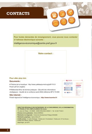 Plaquette_auto_test_IE_V06_2011_Mise en page 1 08/06/2011 09:47 Page 1




         CONTACTS




                     Pour toutes demandes de renseignement, vous pouvez nous contacter
                     à l’adresse électronique suivante :
                     intelligence-économique@centre.pref.gouv.fr



                                                                 Votre contact :




              Pour aller plus loin
              Documents :
              • Théorie de la mosaïque : http://www.yalelawjournal.org/pdf/115-3/
              Pozen.pdf (en anglais)

              • Référentiel Afnor de bonnes pratiques - Sécurité des informations
              stratégiques - Qualité de la confiance (août 2002) référence BP Z 74-500
              Site internet :
              Portail régional de l'intelligence économique : http://www.iecentre.fr/




                           DIRECTION RÉGIONALE DES ENTREPRISES, DE LA CONCURRENCE, DE LA CONSOMMATION,
                           DU TRAVAIL ET DE L’EMPLOI (DIRECCTE) Centre
                           12, place de l’Etape - CS 85809 - 45058 ORLEANS CEDEX 1 - Tél : 02 38 77 68 01
                           Directeur de la publication : Michel DERRAC
                           Réalisation du diagnostic : Colonel de Gendarmerie Philippe DAVADIE
                           Réalisation graphique : Sylvie GAILLOT
                           Crédits photos : © Julien Eichinger - Fotolia.com / © endostock - Fotolia.com / © Yuri Arcurs -
                           Fotolia.com/ Maxim_Kazmin - Fotolia.com
                           Dépôt légal : juin 2011




          8
 