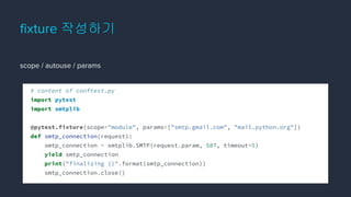 ﬁxture 작성하기
scope / autouse / params
# content of conftest.py
import pytest
import smtplib
@pytest.fixture(scope="module", params=["smtp.gmail.com", "mail.python.org"])
def smtp_connection(request):
smtp_connection = smtplib.SMTP(request.param, 587, timeout=5)
yield smtp_connection
print("finalizing {}".format(smtp_connection))
smtp_connection.close()
 