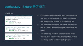 ● If during implementing your tests you realize that
you want to use a ﬁxture function from multiple
test ﬁles you can move it to a conftest.py ﬁle.
● You don’t need to import the ﬁxture you want to
use in a test, it automatically gets discovered by
pytest.
● The discovery of ﬁxture functions starts at test
classes, then test modules, then conftest.py ﬁles
and ﬁnally builtin and third party plugins.
conftest.py - ﬁxture 공유하기
# content of alice/conftest.py
@pytest.fixture
def hello():
return “hello”
# content of alice/test_1.py
def test_1(hello):
assert hello == “hello”
# content of alice/test_2.py
def test_2(hello):
assert hello != “hi”
~/alice/
 