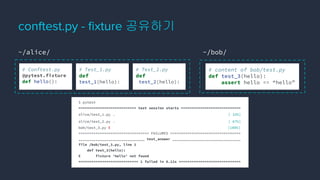 conftest.py - ﬁxture 공유하기
# content of bob/test.py
def test_3(hello):
assert hello == “hello”
$ pytest
=========================== test session starts ============================
alice/test_1.py . [ 33%]
alice/test_2.py . [ 67%]
bob/test_3.py E [100%]
================================= FAILURES =================================
_______________________________ test_answer ________________________________
file /bob/test_3.py, line 2
def test_3(hello):
E fixture ‘hello’ not found
============================ 1 failed in 0.12s =============================
~/alice/ ~/bob/
# Conftest.py
@pytest.fixture
def hello():
# Test_1.py
def
test_1(hello):
# Test_2.py
def
test_2(hello):
 