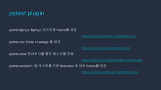 pytest-django: Django 테스트용 ﬁxture를 제공
https://pytest-django.readthedocs.io/
pytest-cov: Code coverage 를 체크
https://pytest-cov.readthedocs.io/
pytest-xdist: 분산처리를 통한 테스트를 진행
https://github.com/pytest-dev/pytest-xdist
pytest-selenium: 웹 테스트를 위한 Selenium 에 대한 ﬁxture를 제공
https://pytest-selenium.readthedocs.io/
pytest plugin
 