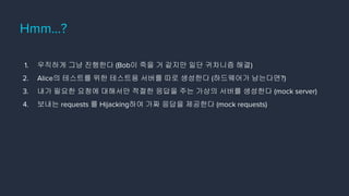Hmm…?
1. 우직하게 그냥 진행한다 (Bob이 죽을 거 같지만 일단 귀차니즘 해결)
2. Alice의 테스트를 위한 테스트용 서버를 따로 생성한다 (하드웨어가 남는다면?)
3. 내가 필요한 요청에 대해서만 적절한 응답을 주는 가상의 서버를 생성한다 (mock server)
4. 보내는 requests 를 Hijacking하여 가짜 응답을 제공한다 (mock requests)
 