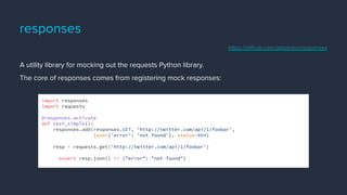 responses
A utility library for mocking out the requests Python library.
The core of responses comes from registering mock responses:
import responses
import requests
@responses.activate
def test_simple():
responses.add(responses.GET, 'http://twitter.com/api/1/foobar',
json={'error': 'not found'}, status=404)
resp = requests.get('http://twitter.com/api/1/foobar')
assert resp.json() == {"error": "not found"}
https://github.com/getsentry/responses
 