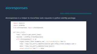 aioresponses
Aioresponses is a helper to mock/fake web requests in python aiohttp package.
import asyncio
import aiohttp
from aioresponses import aioresponses
def test_ctx():
loop = asyncio.get_event_loop()
session = aiohttp.ClientSession()
with aioresponses() as m:
m.get('http://test.example.com', payload=dict(foo='bar'))
resp = loop.run_until_complete(session.get('http://test.example.com'))
data = loop.run_until_complete(resp.json())
assert dict(foo='bar') == data
https://github.com/pnuckowski/aioresponses
 