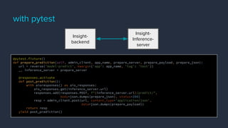 with pytest
@pytest.fixture()
def prepare_prediction(self, admin_client, app_name, prepare_server, prepare_payload, prepare_json):
url = reverse('model-predict', kwargs={'app': app_name, 'tag': 'test'})
_, inference_server = prepare_server
@responses.activate
def post_prediction():
with aioresponses() as aio_responses:
aio_responses.get(inference_server.url)
responses.add(responses.POST, f"{inference_server.url}/predict/",
body=json.dumps(prepare_json), status=200)
resp = admin_client.post(url, content_type='application/json',
data=json.dumps(prepare_payload))
return resp
yield post_prediction()
Insight-
backend
Insight-
Inference-
server
 