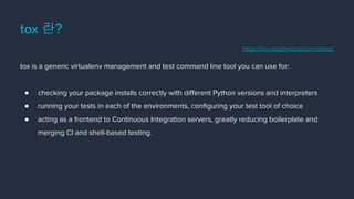 tox 란?
tox is a generic virtualenv management and test command line tool you can use for:
● checking your package installs correctly with diﬀerent Python versions and interpreters
● running your tests in each of the environments, conﬁguring your test tool of choice
● acting as a frontend to Continuous Integration servers, greatly reducing boilerplate and
merging CI and shell-based testing.
https://tox.readthedocs.io/en/latest/
 