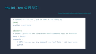 tox.ini - tox 설정하기
# content of: tox.ini , put in same dir as setup.py
[tox]
envlist = py27,py36
[testenv]
# install pytest in the virtualenv where commands will be executed
deps = pytest
commands =
# NOTE: you can run any command line tool here - not just tests
pytest
https://tox.readthedocs.io/en/latest/conﬁg.html
 