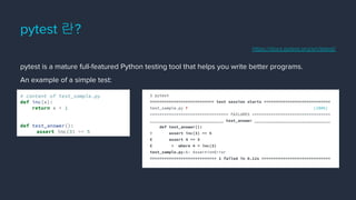 pytest is a mature full-featured Python testing tool that helps you write better programs.
An example of a simple test:
pytest 란?
# content of test_sample.py
def inc(x):
return x + 1
def test_answer():
assert inc(3) == 5
$ pytest
=========================== test session starts ============================
test_sample.py F [100%]
================================= FAILURES =================================
_______________________________ test_answer ________________________________
def test_answer():
> assert inc(3) == 5
E assert 4 == 5
E + where 4 = inc(3)
test_sample.py:6: AssertionError
============================ 1 failed in 0.12s =============================
https://docs.pytest.org/en/latest/
 