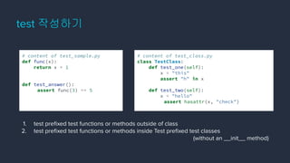 test 작성하기
# content of test_class.py
class TestClass:
def test_one(self):
x = "this"
assert "h" in x
def test_two(self):
x = "hello"
assert hasattr(x, "check")
# content of test_sample.py
def func(x):
return x + 1
def test_answer():
assert func(3) == 5
1. test preﬁxed test functions or methods outside of class
2. test preﬁxed test functions or methods inside Test preﬁxed test classes
(without an __init__ method)
 