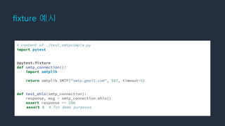 ﬁxture 예시
# content of ./test_smtpsimple.py
import pytest
@pytest.fixture
def smtp_connection():
import smtplib
return smtplib.SMTP("smtp.gmail.com", 587, timeout=5)
def test_ehlo(smtp_connection):
response, msg = smtp_connection.ehlo()
assert response == 250
assert 0 # for demo purposes
 