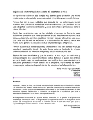 Experiencia en el manejo del desarrollo del español en el niño.
Mi experiencia ha sido en dos campos muy distintos pero que tienen una misma
problemática en el español y su uso gramatical, ortográfico y comprensión lectora.
Primero fue con jóvenes soldados que después de un determinado tiempo
volvieron a un proceso de aprendizaje en sistema educativo y su problema era de
uso ortográfico y comprensión lectora; y ahora con niños de primaria que tiene la
misma dificultad.
Según las herramientas que me ha brindado el proceso de formación para
solución de problemas que tiene que ver con el uso adecuado del español y sus
componentes me ha permitido establecer normas y escoger alternativas para tener
que cada uno de ellos se esfuercen a la comprensión de textos y desde ese
mismo punto generar la producción textual empleando reglas ortográficas.
Primero busco lo que a ellos les gusta y una reseña de vida para conocer mi grupo
estudiantil (evaluación inicial) de esta forma estamos haciendo la primera
producción textual, por medio de imágenes y opción de textos para leer.
Algunas lecturas de reflexión y que de acuerdo a esto hagan su conclusión y
explique el aporte a su vida; momentos de lectura de lo que le gustan para análisis
y a partir de ello creen los propios esto es para justificar la comprensión lectora, la
estructura gramatical y visión detalla de la ortografía, dependiendo se hacen
programas de mejoramiento para tratar de dar solución a las fallas existentes.
Heidy Johana Tique Castañeda.
9° Semestre
LEBELC.
U.Tolima
Girardot.
Autotexto:
Niños de 2 a 4 años de edad, con un nivel socioeconómico sostenible, en el cual algunos conviven
con hermanos, tíos, abuelos, padres entre otros, ya que el contexto social influye en el desarrollo
del lenguaje y como eje principal se tiene en cuenta la edad ya que esta etapa permite la el buen
desarrollo cognitivo, despertando la curiosidad, la imaginación, la creatividad, para que el
educando se desenvuelva en el ámbito social y comunicativo.
El compromiso del docente, es que de manera permeable sea el guiador en el proceso de
aprendizaje, teniendo en cuenta un diagnostico el cual permita establecer las divergencias en los
proceso de homogeneidad de acuerdo al contexto cultural de cada educando, para que su
capacidad de pensamiento sea critica analítica desde esa edad.
Sofía Mosquera Revelo
9° Semestre
 