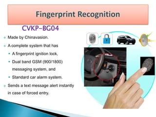 CVKP-BG04
 Made by Chinavasion.
 A complete system that has
 A fingerprint ignition lock,
 Dual band GSM (900/1800)
messaging system, and
 Standard car alarm system.
 Sends a text message alert instantly
in case of forced entry.
 