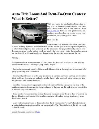 Auto Title Loans And Rent-To-Own Centers:
What is Better?
With poor loans, it's very hard to obtain a loan to
buy a car. At this time people often be lured into a
great scheme named "rent to own vehicles." With
rent to own car dealer are your quintessential car
dealers who sell used cars to people who've very
poor or bad credit history what seems.
How it works
Rent-to-own a car was started to allow customers
to create monthly payments on an automobile and the income goes towards expense of purchase,
so when the rental period ends you could get the cars deeds. The payment usually consists of a
down payment and regular rentals which are usually due on a weekly basis. The rental agreement
can last from 12 to 24 months or longer depending on the monthly payments and the car.
Warning
Though this scheme is very common, it's also knows for its cons. Listed here is a set of things
you need to be aware of before you jump on this wagon:
- Browse the agreement carefully. If there are hidden conditions that might drive insurance to be
got by you through the seller check.
- The majority of the cars sold this way are ordered in auctions and repos and may not be in the
fittest problems. Check the car and miles totally. Simply take somebody along before you sign
the agreement who knows about cars.
- Calculate the regular down payments and rentals that you'll make throughout the time of the
rental agreement and compare it with the real price of that said car this will give you a good idea
of if the car may be worth at all.
- Some rent-to-own dealers make certain that down payments come closer to their investment on
the car. Therefore by the end of the rental contract you will end up paying significantly more
than the cars worth.
- Many contracts are phrased to disguise the fact that if you miss the "to own" characteristics to
an individual payment gets cancelled out automatically. They'll not tell you of this till you head
to the title deeds.
More information can be found here.
 
