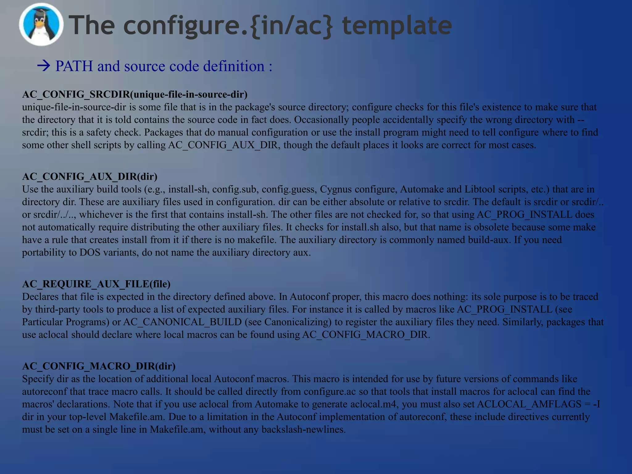 The configure.{in/ac} template
    PATH and source code definition :
AC_CONFIG_SRCDIR(unique-file-in-source-dir)
unique-file-in-source-dir is some file that is in the package's source directory; configure checks for this file's existence to make sure that
the directory that it is told contains the source code in fact does. Occasionally people accidentally specify the wrong directory with --
srcdir; this is a safety check. Packages that do manual configuration or use the install program might need to tell configure where to find
some other shell scripts by calling AC_CONFIG_AUX_DIR, though the default places it looks are correct for most cases.


AC_CONFIG_AUX_DIR(dir)
Use the auxiliary build tools (e.g., install-sh, config.sub, config.guess, Cygnus configure, Automake and Libtool scripts, etc.) that are in
directory dir. These are auxiliary files used in configuration. dir can be either absolute or relative to srcdir. The default is srcdir or srcdir/..
or srcdir/../.., whichever is the first that contains install-sh. The other files are not checked for, so that using AC_PROG_INSTALL does
not automatically require distributing the other auxiliary files. It checks for install.sh also, but that name is obsolete because some make
have a rule that creates install from it if there is no makefile. The auxiliary directory is commonly named build-aux. If you need
portability to DOS variants, do not name the auxiliary directory aux.


AC_REQUIRE_AUX_FILE(file)
Declares that file is expected in the directory defined above. In Autoconf proper, this macro does nothing: its sole purpose is to be traced
by third-party tools to produce a list of expected auxiliary files. For instance it is called by macros like AC_PROG_INSTALL (see
Particular Programs) or AC_CANONICAL_BUILD (see Canonicalizing) to register the auxiliary files they need. Similarly, packages that
use aclocal should declare where local macros can be found using AC_CONFIG_MACRO_DIR.


AC_CONFIG_MACRO_DIR(dir)
Specify dir as the location of additional local Autoconf macros. This macro is intended for use by future versions of commands like
autoreconf that trace macro calls. It should be called directly from configure.ac so that tools that install macros for aclocal can find the
macros' declarations. Note that if you use aclocal from Automake to generate aclocal.m4, you must also set ACLOCAL_AMFLAGS = -I
dir in your top-level Makefile.am. Due to a limitation in the Autoconf implementation of autoreconf, these include directives currently
must be set on a single line in Makefile.am, without any backslash-newlines.
 