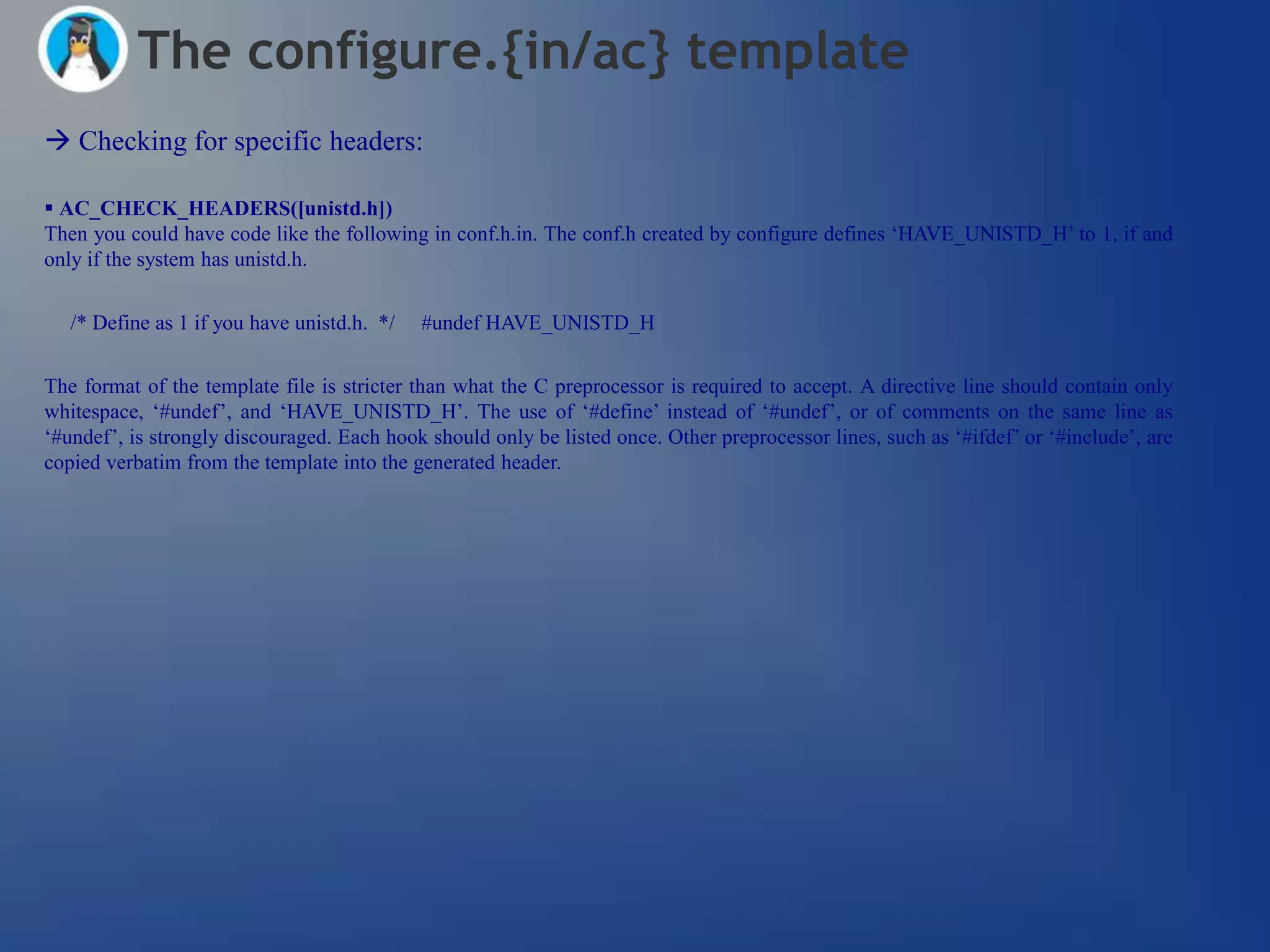 The configure.{in/ac} template
 Checking for specific headers:

 AC_CHECK_HEADERS([unistd.h])
Then you could have code like the following in conf.h.in. The conf.h created by configure defines ‗HAVE_UNISTD_H‘ to 1, if and
only if the system has unistd.h.


   /* Define as 1 if you have unistd.h. */   #undef HAVE_UNISTD_H


The format of the template file is stricter than what the C preprocessor is required to accept. A directive line should contain only
whitespace, ‗#undef‘, and ‗HAVE_UNISTD_H‘. The use of ‗#define‘ instead of ‗#undef‘, or of comments on the same line as
‗#undef‘, is strongly discouraged. Each hook should only be listed once. Other preprocessor lines, such as ‗#ifdef‘ or ‗#include‘, are
copied verbatim from the template into the generated header.
 