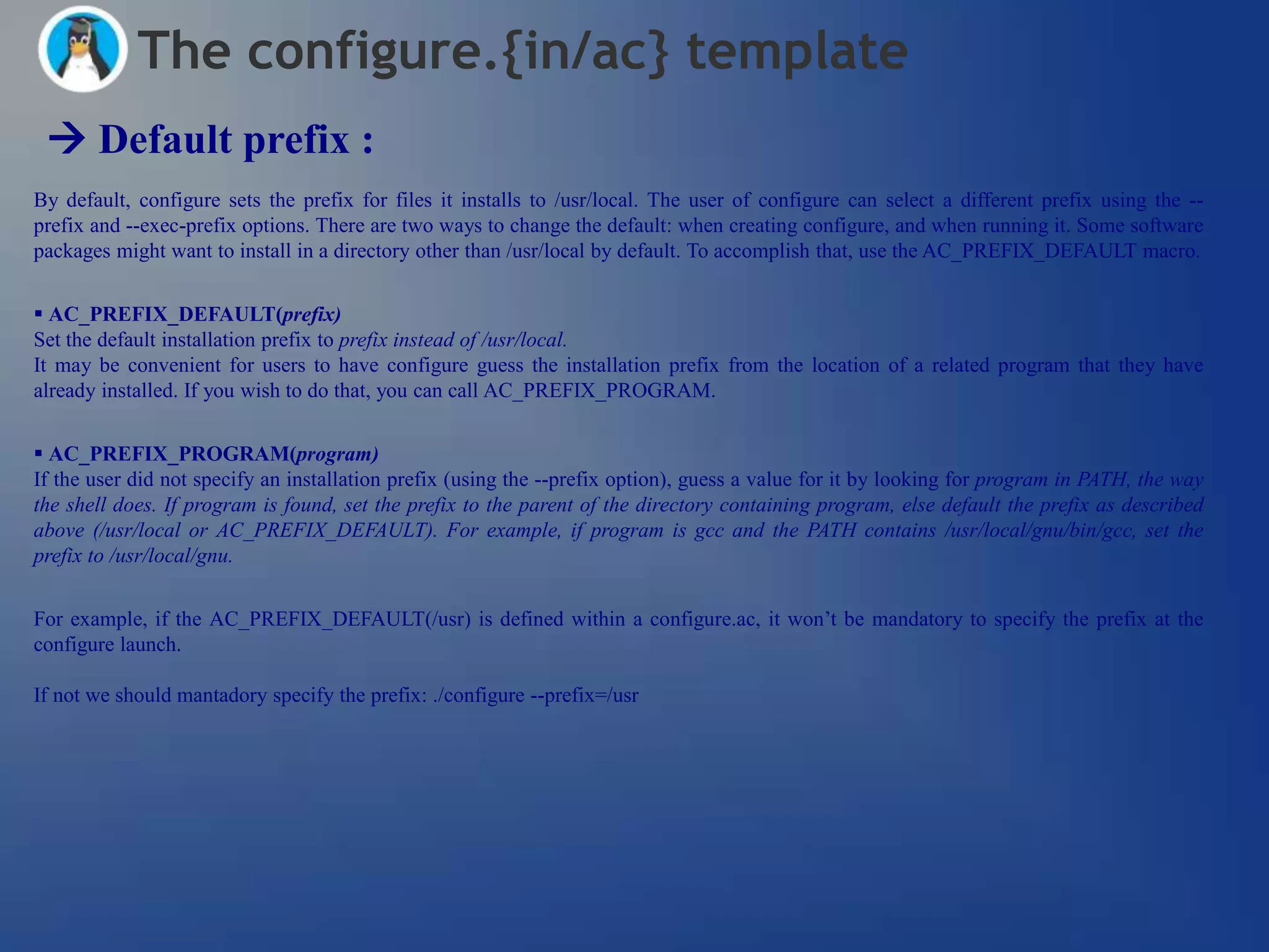 The configure.{in/ac} template
  Default prefix :
By default, configure sets the prefix for files it installs to /usr/local. The user of configure can select a different prefix using the --
prefix and --exec-prefix options. There are two ways to change the default: when creating configure, and when running it. Some software
packages might want to install in a directory other than /usr/local by default. To accomplish that, use the AC_PREFIX_DEFAULT macro.


 AC_PREFIX_DEFAULT(prefix)
Set the default installation prefix to prefix instead of /usr/local.
It may be convenient for users to have configure guess the installation prefix from the location of a related program that they have
already installed. If you wish to do that, you can call AC_PREFIX_PROGRAM.


 AC_PREFIX_PROGRAM(program)
If the user did not specify an installation prefix (using the --prefix option), guess a value for it by looking for program in PATH, the way
the shell does. If program is found, set the prefix to the parent of the directory containing program, else default the prefix as described
above (/usr/local or AC_PREFIX_DEFAULT). For example, if program is gcc and the PATH contains /usr/local/gnu/bin/gcc, set the
prefix to /usr/local/gnu.


For example, if the AC_PREFIX_DEFAULT(/usr) is defined within a configure.ac, it won‘t be mandatory to specify the prefix at the
configure launch.

If not we should mantadory specify the prefix: ./configure --prefix=/usr
 