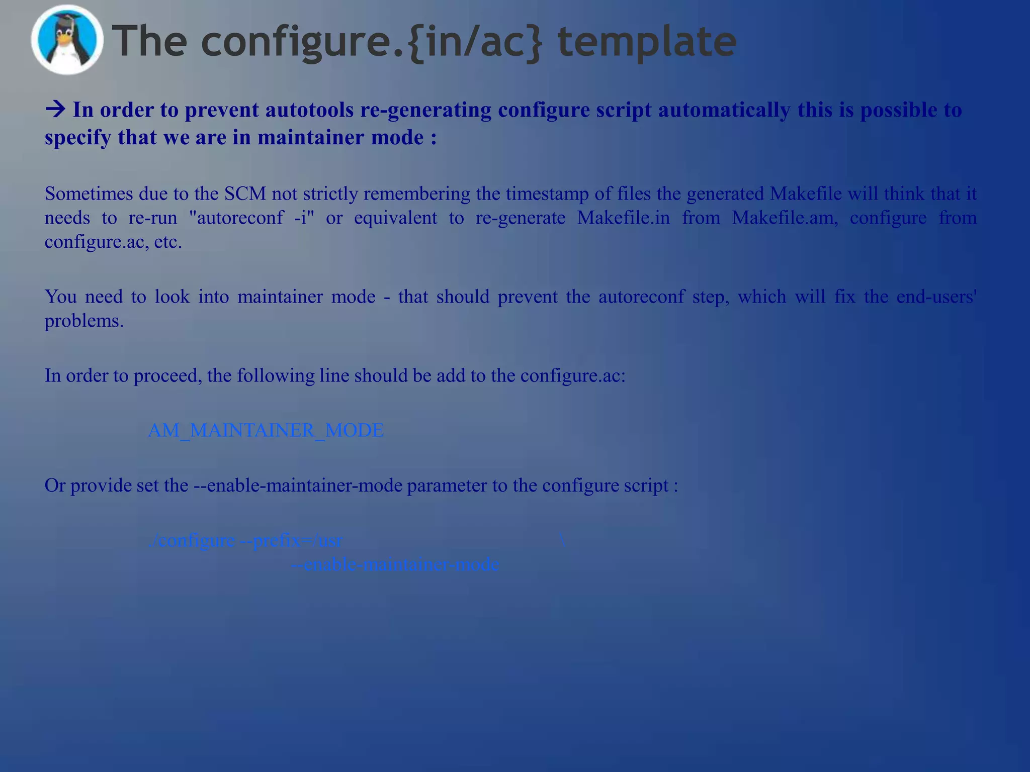 The configure.{in/ac} template
 In order to prevent autotools re-generating configure script automatically this is possible to
specify that we are in maintainer mode :

Sometimes due to the SCM not strictly remembering the timestamp of files the generated Makefile will think that it
needs to re-run "autoreconf -i" or equivalent to re-generate Makefile.in from Makefile.am, configure from
configure.ac, etc.

You need to look into maintainer mode - that should prevent the autoreconf step, which will fix the end-users'
problems.

In order to proceed, the following line should be add to the configure.ac:

             AM_MAINTAINER_MODE

Or provide set the --enable-maintainer-mode parameter to the configure script :

             ./configure --prefix=/usr                           
                                --enable-maintainer-mode
 