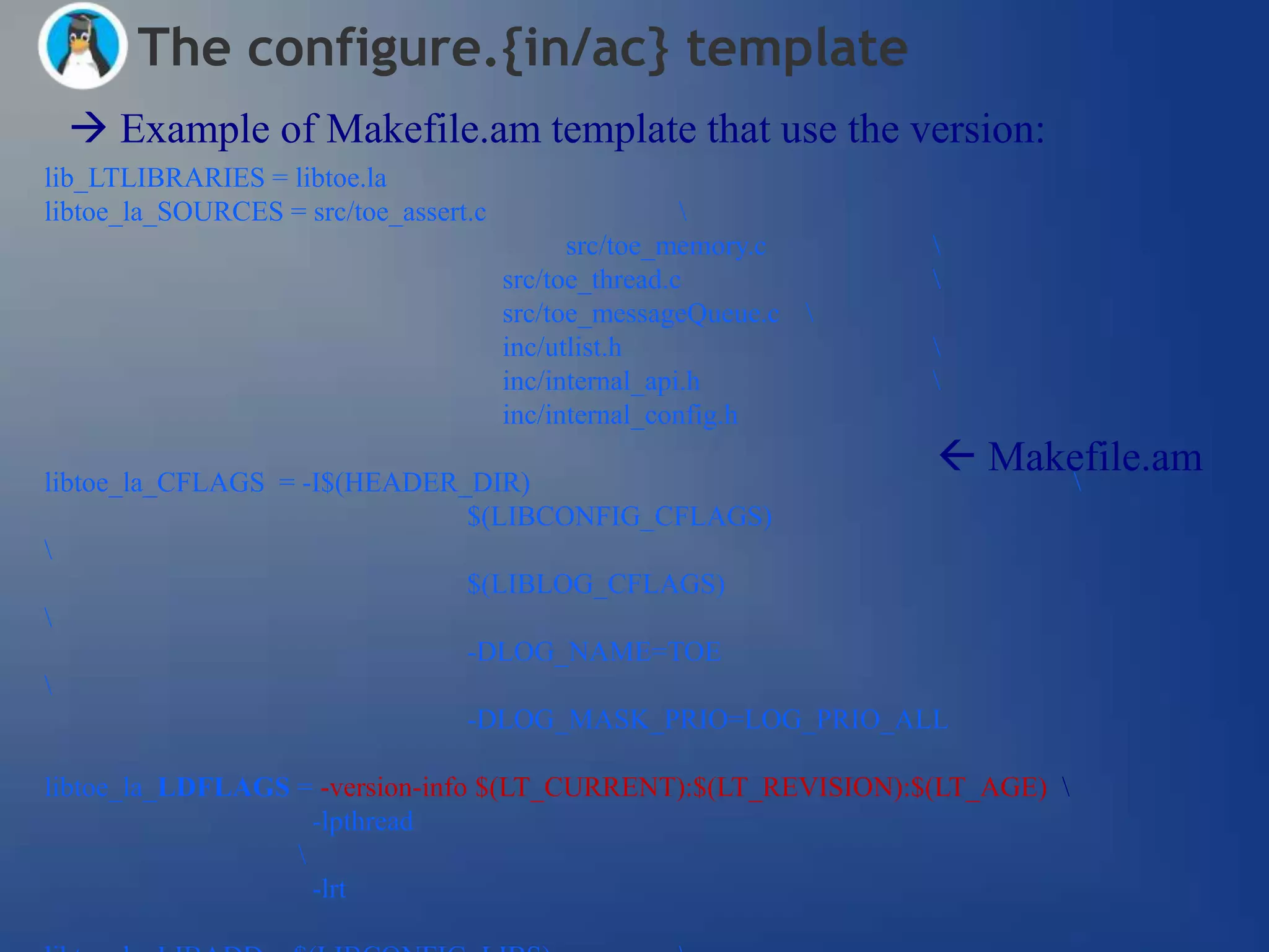 The configure.{in/ac} template
  Example of Makefile.am template that use the version:
lib_LTLIBRARIES = libtoe.la
libtoe_la_SOURCES = src/toe_assert.c                   
                                             src/toe_memory.c     
                                       src/toe_thread.c           
                                       src/toe_messageQueue.c 
                                       inc/utlist.h               
                                       inc/internal_api.h         
                                       inc/internal_config.h

libtoe_la_CFLAGS = -I$(HEADER_DIR)
                                                                   Makefile.am
                                                                       
                              $(LIBCONFIG_CFLAGS)

                              $(LIBLOG_CFLAGS)

                              -DLOG_NAME=TOE

                              -DLOG_MASK_PRIO=LOG_PRIO_ALL

libtoe_la_LDFLAGS = -version-info $(LT_CURRENT):$(LT_REVISION):$(LT_AGE) 
                    -lpthread
                  
                    -lrt
 