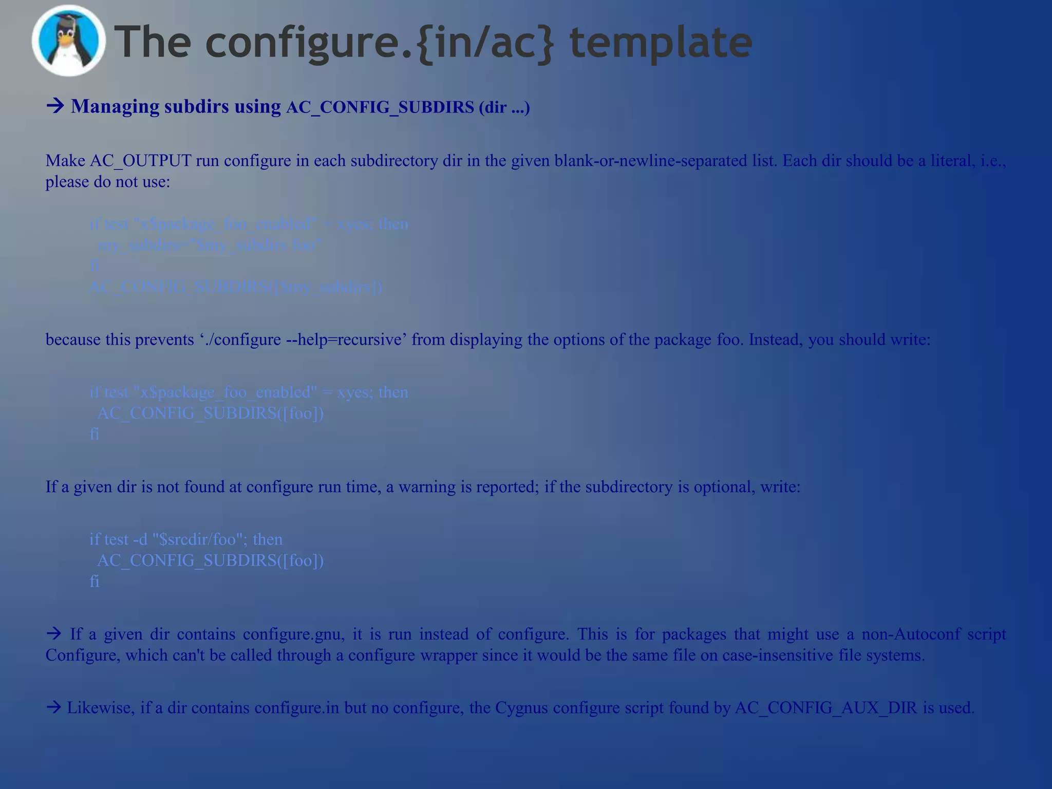 The configure.{in/ac} template
 Managing subdirs using AC_CONFIG_SUBDIRS (dir ...)

Make AC_OUTPUT run configure in each subdirectory dir in the given blank-or-newline-separated list. Each dir should be a literal, i.e.,
please do not use:

      if test "x$package_foo_enabled" = xyes; then
        my_subdirs="$my_subdirs foo"
      fi
      AC_CONFIG_SUBDIRS([$my_subdirs])


because this prevents ‗./configure --help=recursive‘ from displaying the options of the package foo. Instead, you should write:


      if test "x$package_foo_enabled" = xyes; then
       AC_CONFIG_SUBDIRS([foo])
      fi


If a given dir is not found at configure run time, a warning is reported; if the subdirectory is optional, write:


      if test -d "$srcdir/foo"; then
       AC_CONFIG_SUBDIRS([foo])
      fi


 If a given dir contains configure.gnu, it is run instead of configure. This is for packages that might use a non-Autoconf script
Configure, which can't be called through a configure wrapper since it would be the same file on case-insensitive file systems.


 Likewise, if a dir contains configure.in but no configure, the Cygnus configure script found by AC_CONFIG_AUX_DIR is used.
 