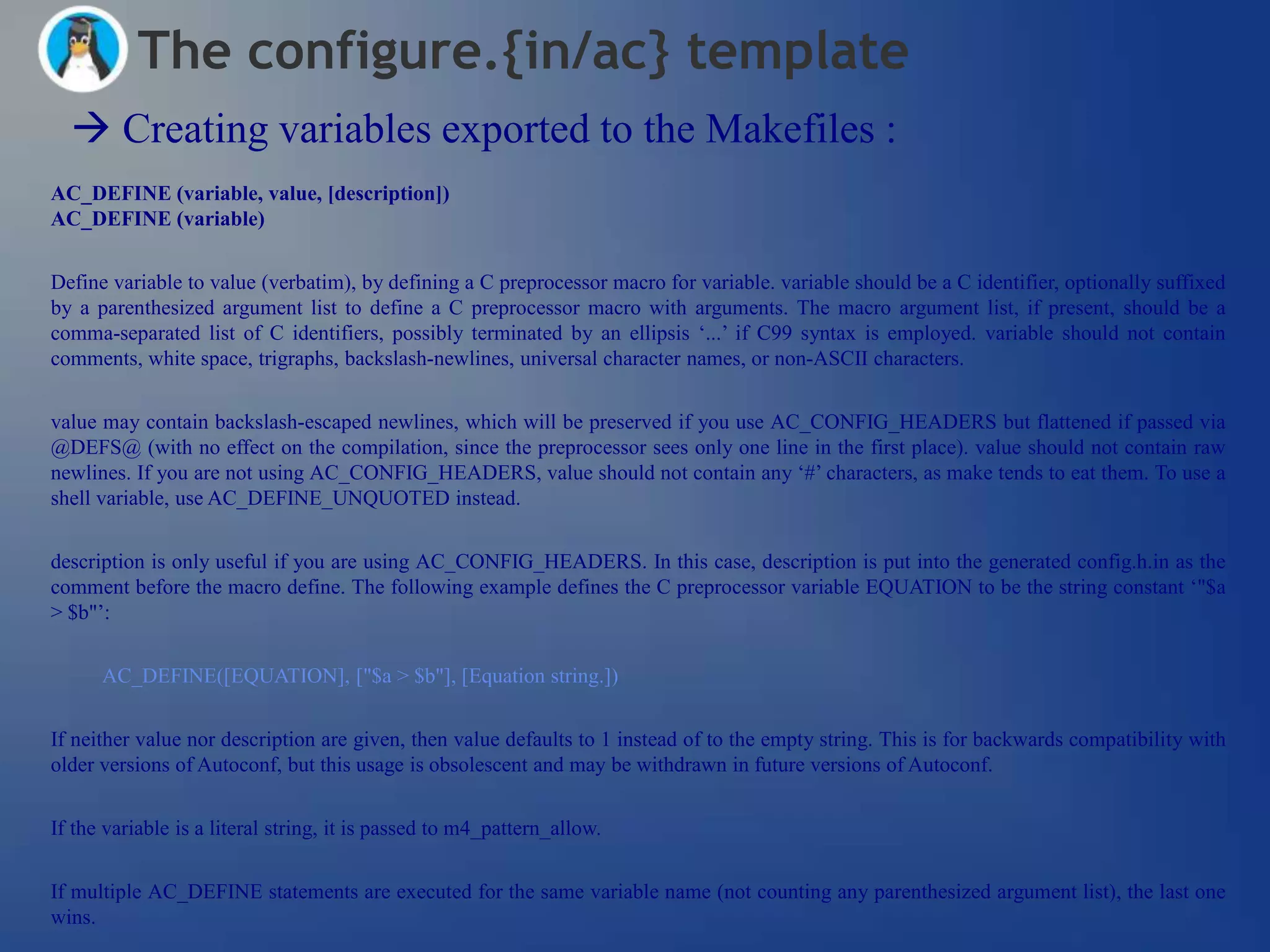 The configure.{in/ac} template
   Creating variables exported to the Makefiles :
AC_DEFINE (variable, value, [description])
AC_DEFINE (variable)


Define variable to value (verbatim), by defining a C preprocessor macro for variable. variable should be a C identifier, optionally suffixed
by a parenthesized argument list to define a C preprocessor macro with arguments. The macro argument list, if present, should be a
comma-separated list of C identifiers, possibly terminated by an ellipsis ‗...‘ if C99 syntax is employed. variable should not contain
comments, white space, trigraphs, backslash-newlines, universal character names, or non-ASCII characters.


value may contain backslash-escaped newlines, which will be preserved if you use AC_CONFIG_HEADERS but flattened if passed via
@DEFS@ (with no effect on the compilation, since the preprocessor sees only one line in the first place). value should not contain raw
newlines. If you are not using AC_CONFIG_HEADERS, value should not contain any ‗#‘ characters, as make tends to eat them. To use a
shell variable, use AC_DEFINE_UNQUOTED instead.


description is only useful if you are using AC_CONFIG_HEADERS. In this case, description is put into the generated config.h.in as the
comment before the macro define. The following example defines the C preprocessor variable EQUATION to be the string constant ‗"$a
> $b"‘:


      AC_DEFINE([EQUATION], ["$a > $b"], [Equation string.])


If neither value nor description are given, then value defaults to 1 instead of to the empty string. This is for backwards compatibility with
older versions of Autoconf, but this usage is obsolescent and may be withdrawn in future versions of Autoconf.


If the variable is a literal string, it is passed to m4_pattern_allow.


If multiple AC_DEFINE statements are executed for the same variable name (not counting any parenthesized argument list), the last one
wins.
 