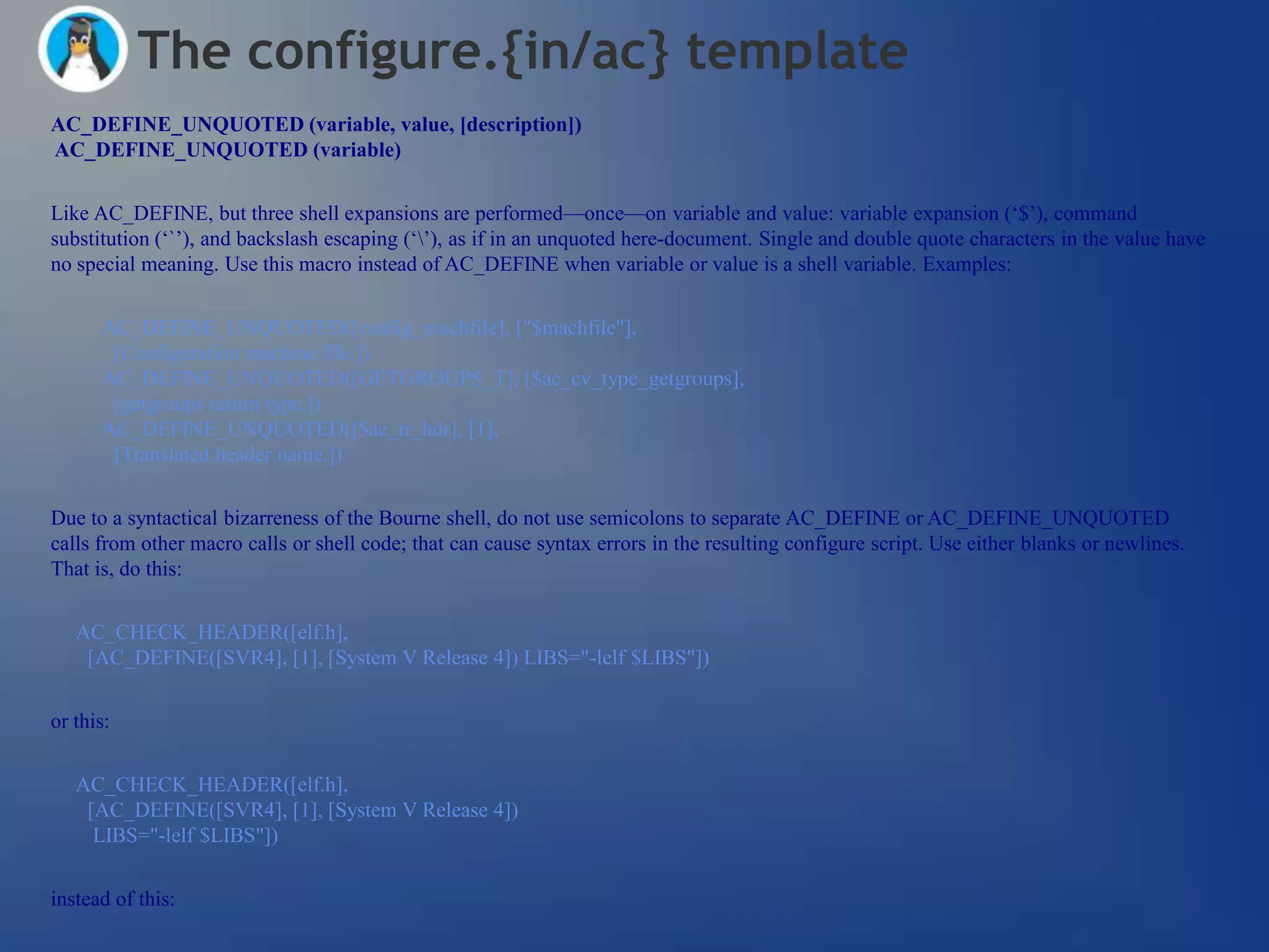 The configure.{in/ac} template
AC_DEFINE_UNQUOTED (variable, value, [description])
AC_DEFINE_UNQUOTED (variable)


Like AC_DEFINE, but three shell expansions are performed—once—on variable and value: variable expansion (‗$‘), command
substitution (‗`‘), and backslash escaping (‗‘), as if in an unquoted here-document. Single and double quote characters in the value have
no special meaning. Use this macro instead of AC_DEFINE when variable or value is a shell variable. Examples:


      AC_DEFINE_UNQUOTED([config_machfile], ["$machfile"],
       [Configuration machine file.])
      AC_DEFINE_UNQUOTED([GETGROUPS_T], [$ac_cv_type_getgroups],
       [getgroups return type.])
      AC_DEFINE_UNQUOTED([$ac_tr_hdr], [1],
       [Translated header name.])

Due to a syntactical bizarreness of the Bourne shell, do not use semicolons to separate AC_DEFINE or AC_DEFINE_UNQUOTED
calls from other macro calls or shell code; that can cause syntax errors in the resulting configure script. Use either blanks or newlines.
That is, do this:


   AC_CHECK_HEADER([elf.h],
    [AC_DEFINE([SVR4], [1], [System V Release 4]) LIBS="-lelf $LIBS"])


or this:


   AC_CHECK_HEADER([elf.h],
    [AC_DEFINE([SVR4], [1], [System V Release 4])
     LIBS="-lelf $LIBS"])


instead of this:
 
