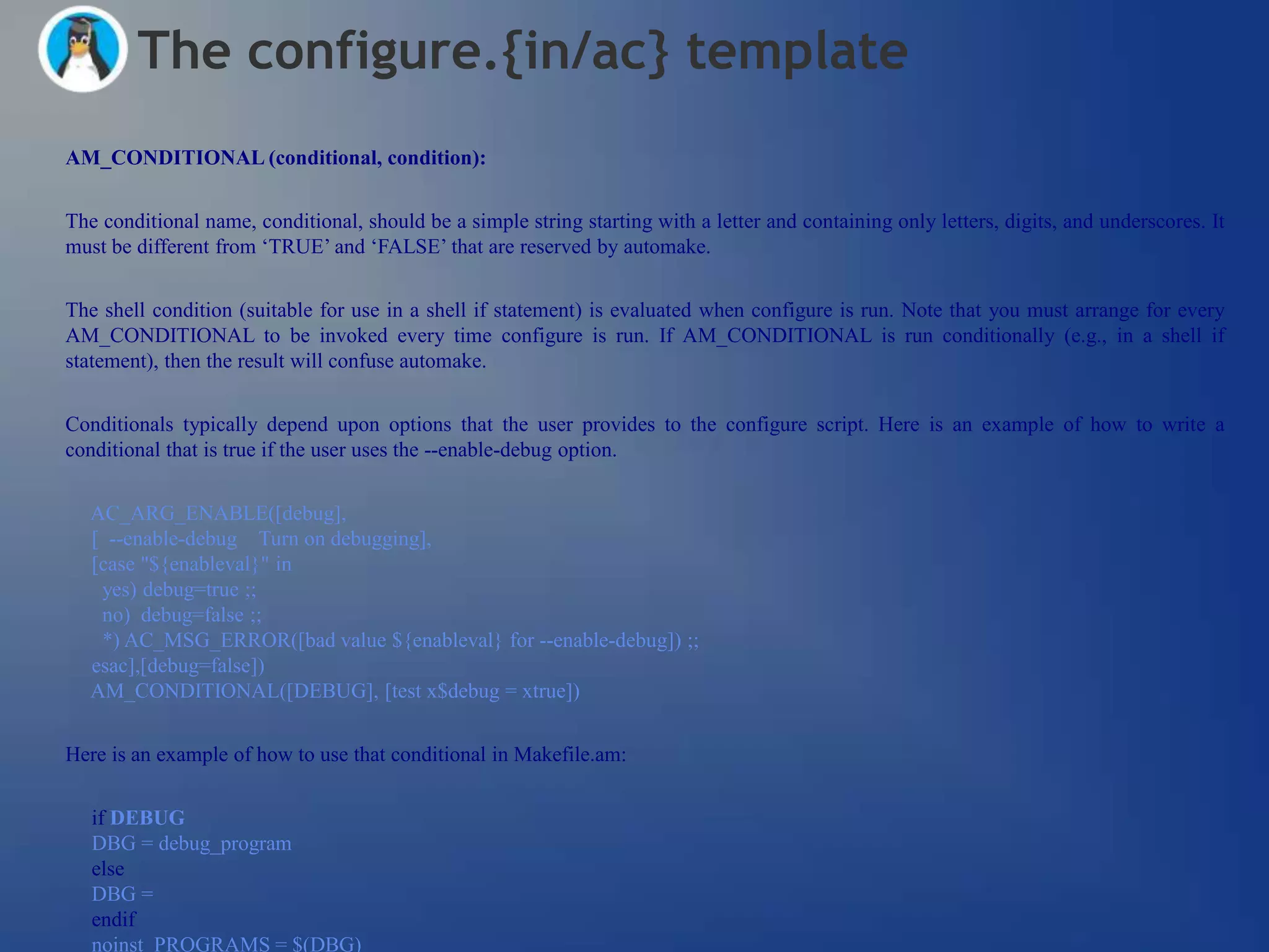 The configure.{in/ac} template
AM_CONDITIONAL (conditional, condition):


The conditional name, conditional, should be a simple string starting with a letter and containing only letters, digits, and underscores. It
must be different from ‗TRUE‘ and ‗FALSE‘ that are reserved by automake.


The shell condition (suitable for use in a shell if statement) is evaluated when configure is run. Note that you must arrange for every
AM_CONDITIONAL to be invoked every time configure is run. If AM_CONDITIONAL is run conditionally (e.g., in a shell if
statement), then the result will confuse automake.


Conditionals typically depend upon options that the user provides to the configure script. Here is an example of how to write a
conditional that is true if the user uses the --enable-debug option.


   AC_ARG_ENABLE([debug],
   [ --enable-debug Turn on debugging],
   [case "${enableval}" in
    yes) debug=true ;;
    no) debug=false ;;
    *) AC_MSG_ERROR([bad value ${enableval} for --enable-debug]) ;;
   esac],[debug=false])
   AM_CONDITIONAL([DEBUG], [test x$debug = xtrue])


Here is an example of how to use that conditional in Makefile.am:

   if DEBUG
   DBG = debug_program
   else
   DBG =
   endif
   noinst_PROGRAMS = $(DBG)
 