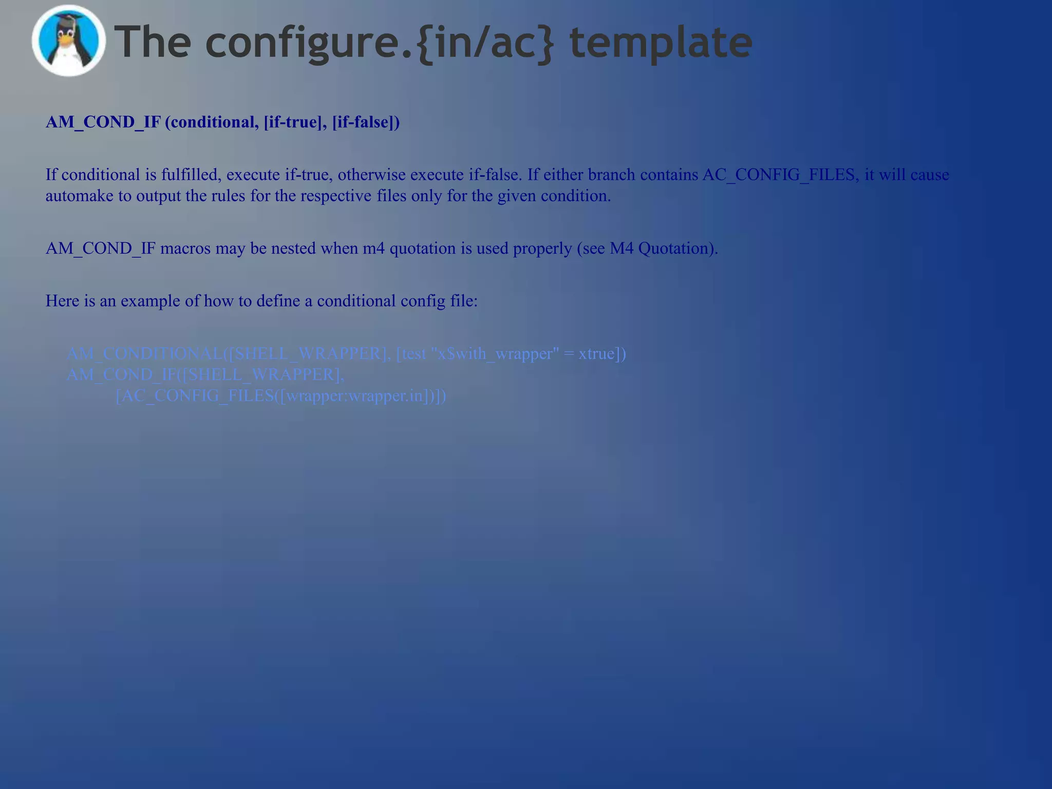 The configure.{in/ac} template
AM_COND_IF (conditional, [if-true], [if-false])


If conditional is fulfilled, execute if-true, otherwise execute if-false. If either branch contains AC_CONFIG_FILES, it will cause
automake to output the rules for the respective files only for the given condition.


AM_COND_IF macros may be nested when m4 quotation is used properly (see M4 Quotation).


Here is an example of how to define a conditional config file:


  AM_CONDITIONAL([SHELL_WRAPPER], [test "x$with_wrapper" = xtrue])
  AM_COND_IF([SHELL_WRAPPER],
      [AC_CONFIG_FILES([wrapper:wrapper.in])])
 