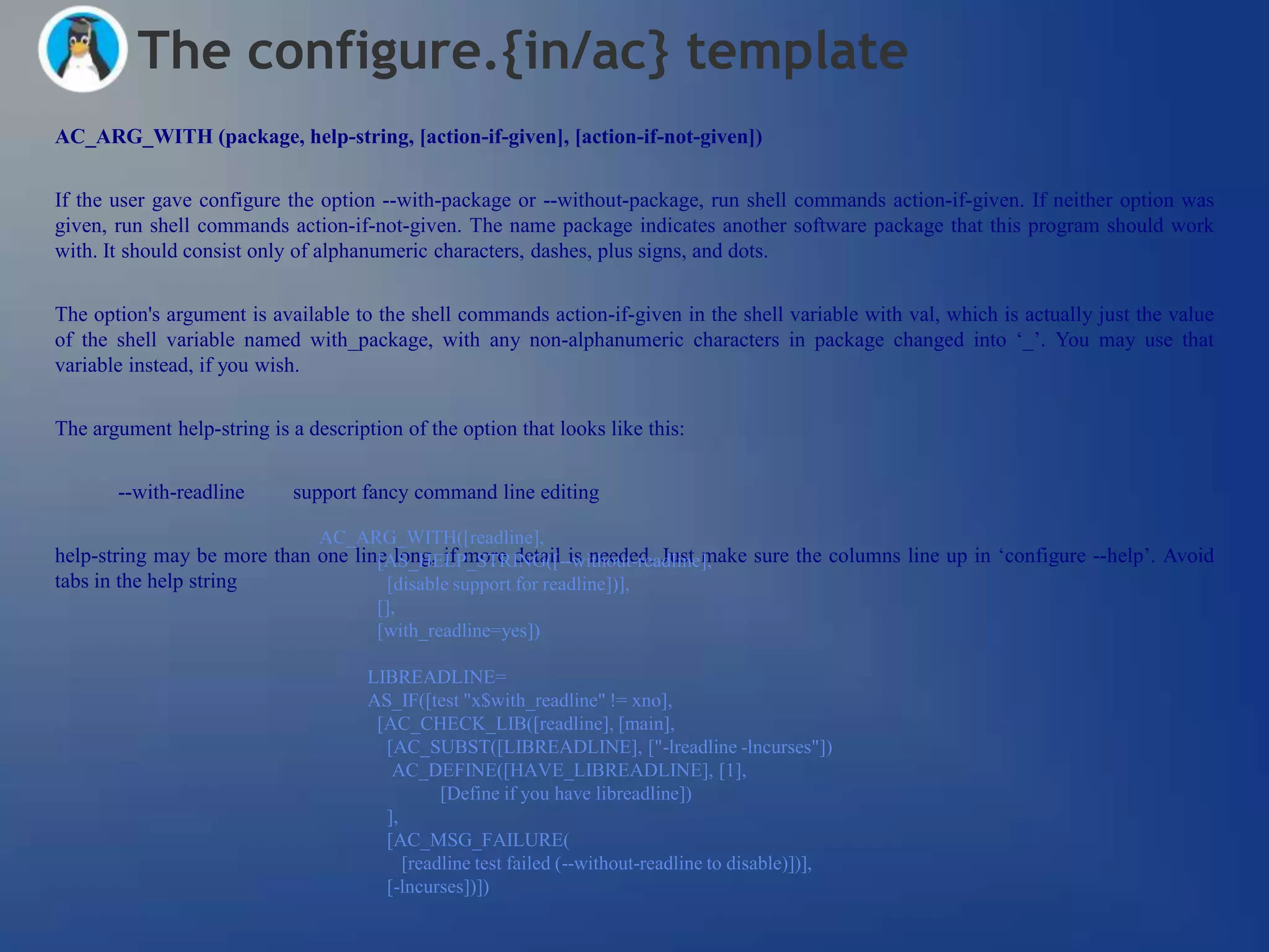 The configure.{in/ac} template
AC_ARG_WITH (package, help-string, [action-if-given], [action-if-not-given])


If the user gave configure the option --with-package or --without-package, run shell commands action-if-given. If neither option was
given, run shell commands action-if-not-given. The name package indicates another software package that this program should work
with. It should consist only of alphanumeric characters, dashes, plus signs, and dots.


The option's argument is available to the shell commands action-if-given in the shell variable with val, which is actually just the value
of the shell variable named with_package, with any non-alphanumeric characters in package changed into ‗_‘. You may use that
variable instead, if you wish.


The argument help-string is a description of the option that looks like this:


       --with-readline       support fancy command line editing

                                AC_ARG_WITH([readline],
help-string may be more than one line long, if more detail is needed. Just make sure the columns line up in ‗configure --help‘. Avoid
                                    [AS_HELP_STRING([--without-readline],
tabs in the help string              [disable support for readline])],
                                       [],
                                       [with_readline=yes])

                                      LIBREADLINE=
                                      AS_IF([test "x$with_readline" != xno],
                                       [AC_CHECK_LIB([readline], [main],
                                        [AC_SUBST([LIBREADLINE], ["-lreadline -lncurses"])
                                         AC_DEFINE([HAVE_LIBREADLINE], [1],
                                                [Define if you have libreadline])
                                        ],
                                        [AC_MSG_FAILURE(
                                           [readline test failed (--without-readline to disable)])],
                                        [-lncurses])])
 