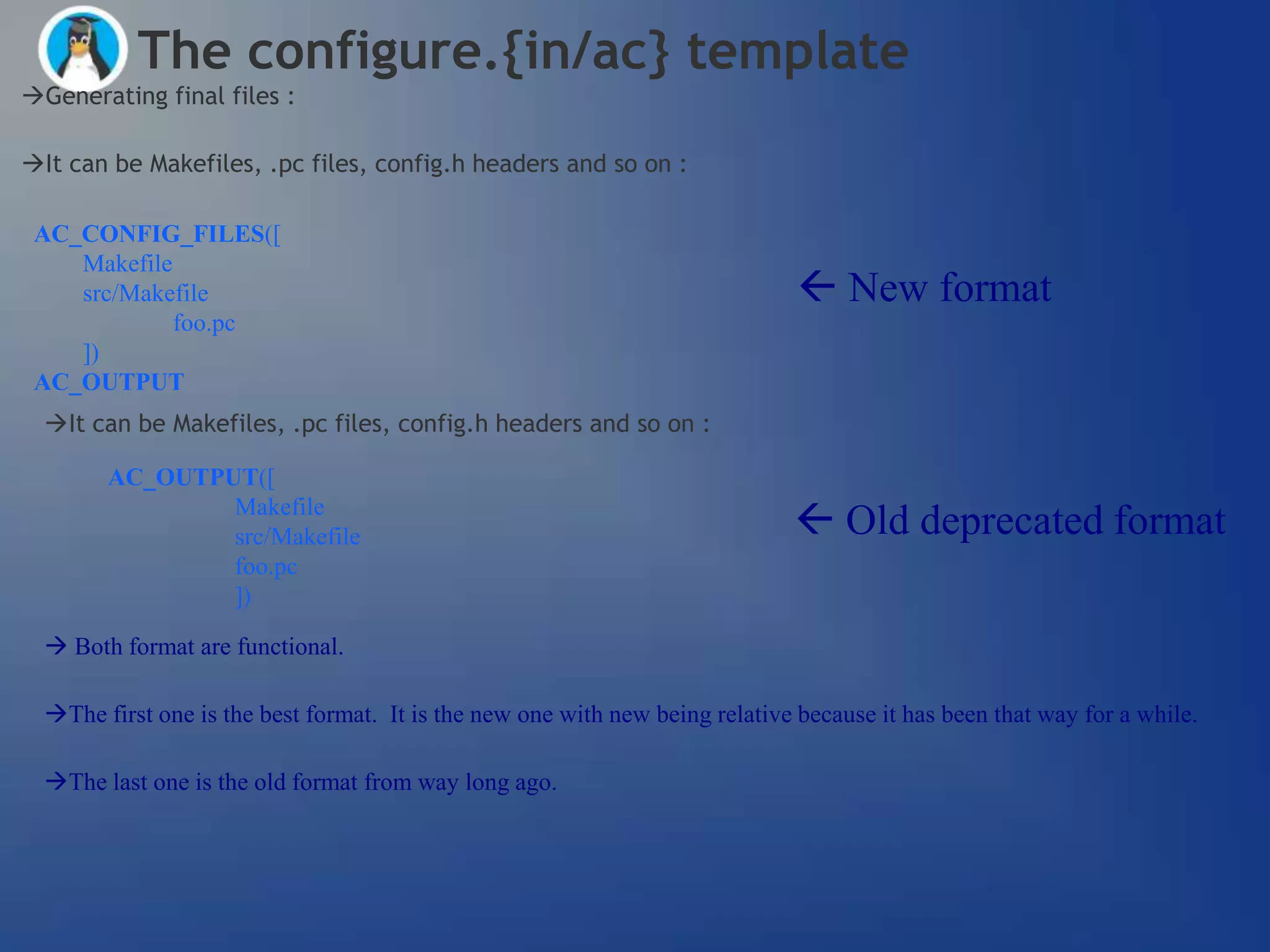 The configure.{in/ac} template
Generating final files :

It can be Makefiles, .pc files, config.h headers and so on :

 AC_CONFIG_FILES([
    Makefile
    src/Makefile                                                               New format
             foo.pc
    ])
 AC_OUTPUT
  It can be Makefiles, .pc files, config.h headers and so on :

        AC_OUTPUT([
                Makefile
                src/Makefile                                                   Old deprecated format
                foo.pc
                ])

   Both format are functional.

  The first one is the best format. It is the new one with new being relative because it has been that way for a while.

  The last one is the old format from way long ago.
 