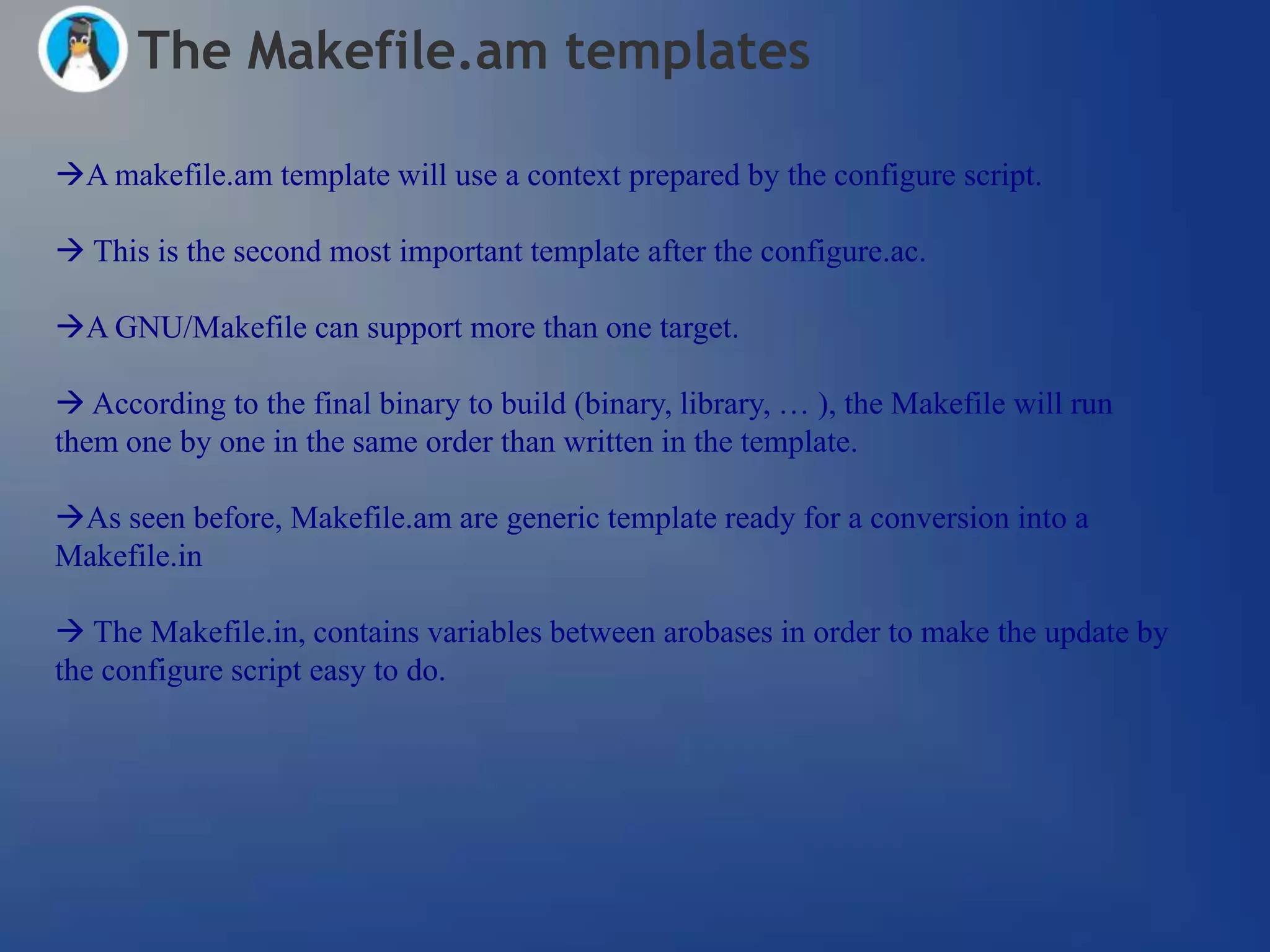 The Makefile.am templates

A makefile.am template will use a context prepared by the configure script.

 This is the second most important template after the configure.ac.

A GNU/Makefile can support more than one target.

 According to the final binary to build (binary, library, … ), the Makefile will run
them one by one in the same order than written in the template.

As seen before, Makefile.am are generic template ready for a conversion into a
Makefile.in

 The Makefile.in, contains variables between arobases in order to make the update by
the configure script easy to do.
 