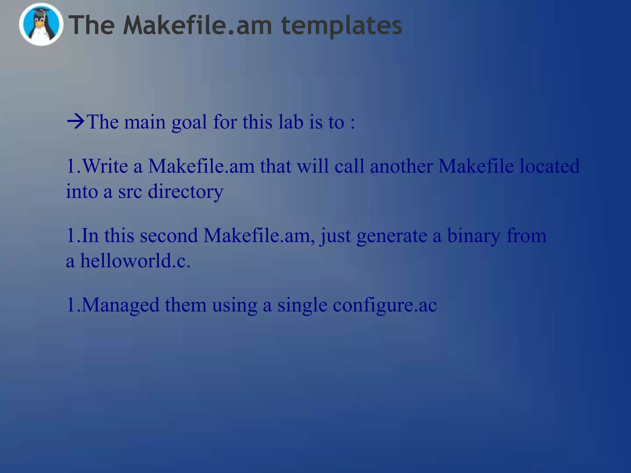 The Makefile.am templates


The main goal for this lab is to :

1.Write a Makefile.am that will call another Makefile located
into a src directory

1.In this second Makefile.am, just generate a binary from
a helloworld.c.

1.Managed them using a single configure.ac
 