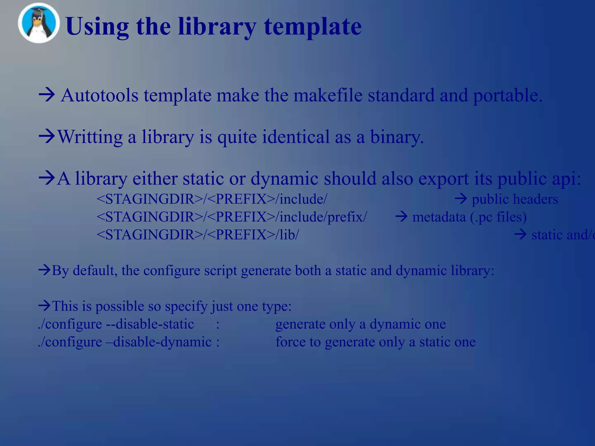 Using the library template

 Autotools template make the makefile standard and portable.

Writting a library is quite identical as a binary.

A library either static or dynamic should also export its public api:
          <STAGINGDIR>/<PREFIX>/include/                              public headers
          <STAGINGDIR>/<PREFIX>/include/prefix/               metadata (.pc files)
          <STAGINGDIR>/<PREFIX>/lib/                                              static and/o

By default, the configure script generate both a static and dynamic library:

This is possible so specify just one type:
./configure --disable-static :          generate only a dynamic one
./configure –disable-dynamic :          force to generate only a static one
 
