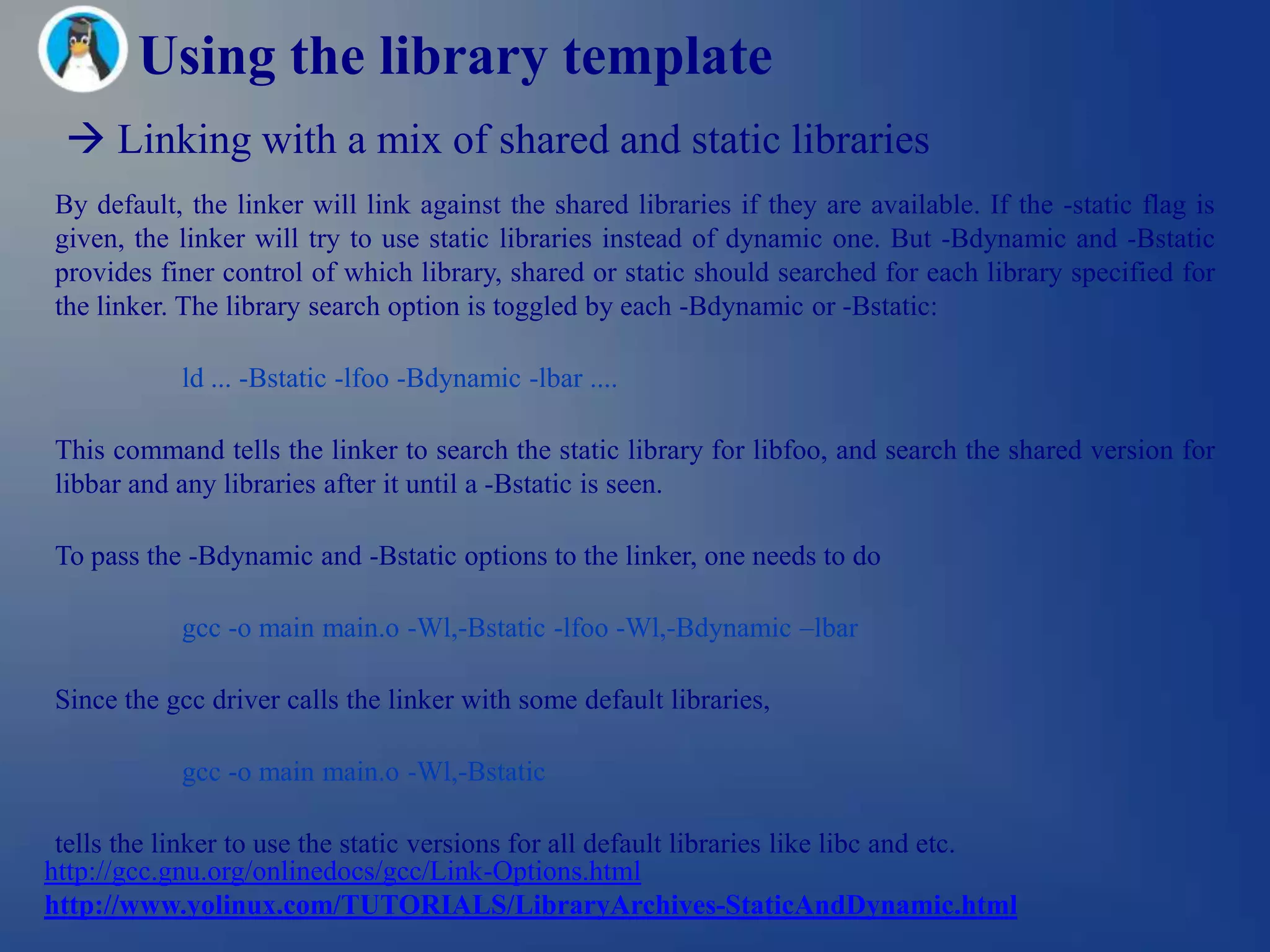 Using the library template
  Linking with a mix of shared and static libraries
By default, the linker will link against the shared libraries if they are available. If the -static flag is
given, the linker will try to use static libraries instead of dynamic one. But -Bdynamic and -Bstatic
provides finer control of which library, shared or static should searched for each library specified for
the linker. The library search option is toggled by each -Bdynamic or -Bstatic:

            ld ... -Bstatic -lfoo -Bdynamic -lbar ....

This command tells the linker to search the static library for libfoo, and search the shared version for
libbar and any libraries after it until a -Bstatic is seen.

To pass the -Bdynamic and -Bstatic options to the linker, one needs to do

            gcc -o main main.o -Wl,-Bstatic -lfoo -Wl,-Bdynamic –lbar

Since the gcc driver calls the linker with some default libraries,

            gcc -o main main.o -Wl,-Bstatic

 tells the linker to use the static versions for all default libraries like libc and etc.
http://gcc.gnu.org/onlinedocs/gcc/Link-Options.html
http://www.yolinux.com/TUTORIALS/LibraryArchives-StaticAndDynamic.html
 