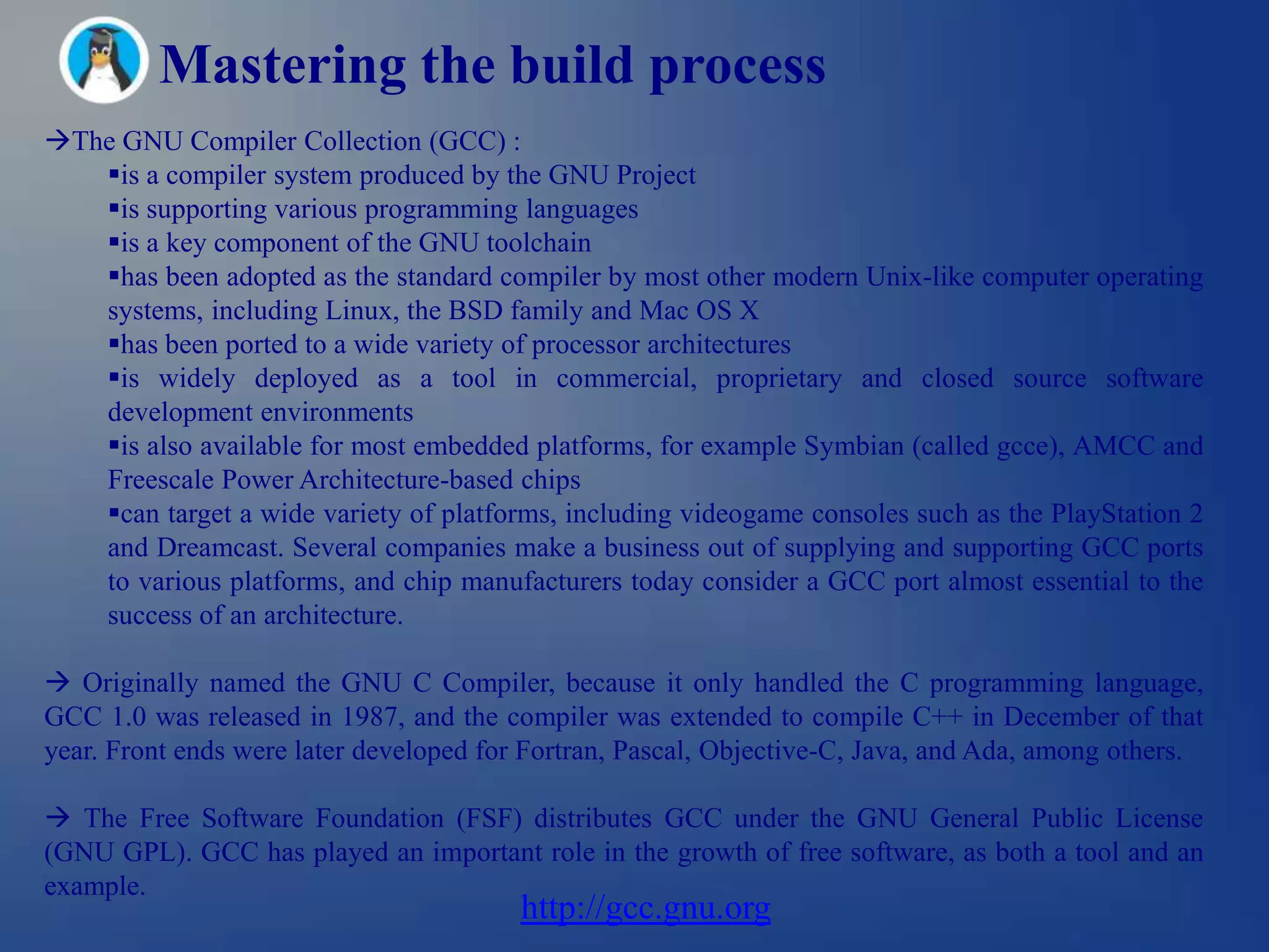 Mastering the build process
The GNU Compiler Collection (GCC) :
   is a compiler system produced by the GNU Project
   is supporting various programming languages
   is a key component of the GNU toolchain
   has been adopted as the standard compiler by most other modern Unix-like computer operating
   systems, including Linux, the BSD family and Mac OS X
   has been ported to a wide variety of processor architectures
   is widely deployed as a tool in commercial, proprietary and closed source software
   development environments
   is also available for most embedded platforms, for example Symbian (called gcce), AMCC and
   Freescale Power Architecture-based chips
   can target a wide variety of platforms, including videogame consoles such as the PlayStation 2
   and Dreamcast. Several companies make a business out of supplying and supporting GCC ports
   to various platforms, and chip manufacturers today consider a GCC port almost essential to the
   success of an architecture.

 Originally named the GNU C Compiler, because it only handled the C programming language,
GCC 1.0 was released in 1987, and the compiler was extended to compile C++ in December of that
year. Front ends were later developed for Fortran, Pascal, Objective-C, Java, and Ada, among others.

 The Free Software Foundation (FSF) distributes GCC under the GNU General Public License
(GNU GPL). GCC has played an important role in the growth of free software, as both a tool and an
example.
                                         http://gcc.gnu.org
 