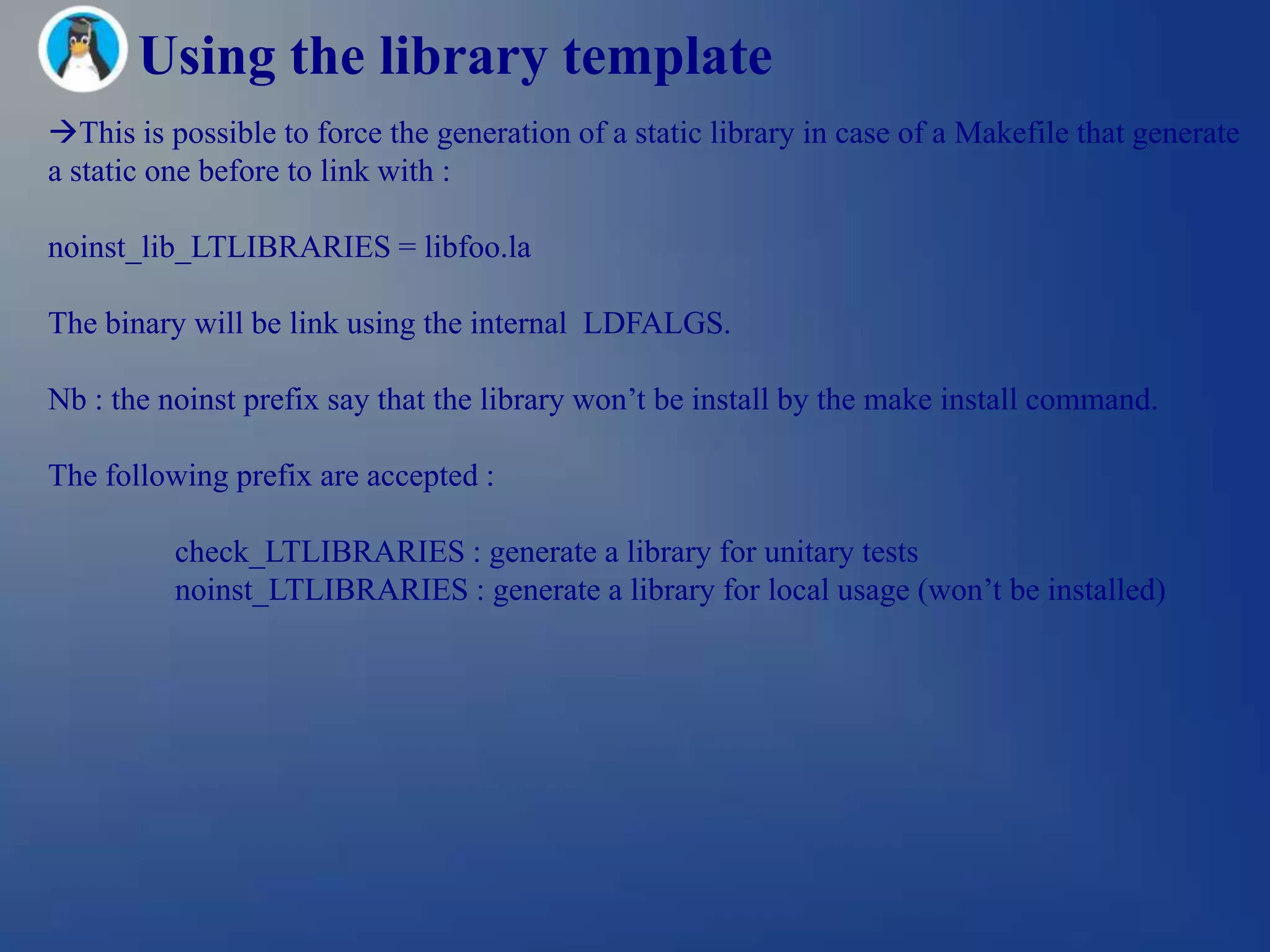 Using the library template
This is possible to force the generation of a static library in case of a Makefile that generate
a static one before to link with :

noinst_lib_LTLIBRARIES = libfoo.la

The binary will be link using the internal LDFALGS.

Nb : the noinst prefix say that the library won‘t be install by the make install command.

The following prefix are accepted :

          check_LTLIBRARIES : generate a library for unitary tests
          noinst_LTLIBRARIES : generate a library for local usage (won‘t be installed)
 