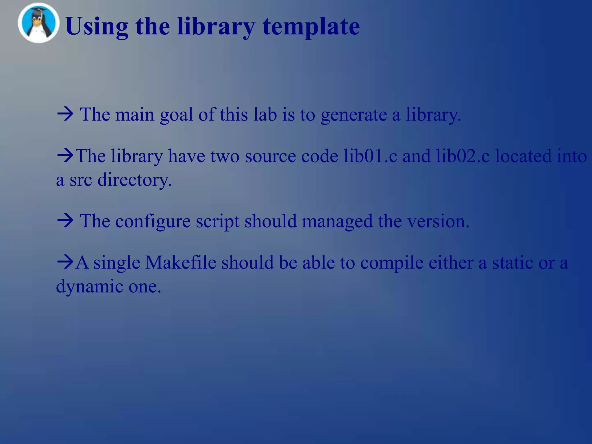Using the library template


 The main goal of this lab is to generate a library.

The library have two source code lib01.c and lib02.c located into
a src directory.

 The configure script should managed the version.

A single Makefile should be able to compile either a static or a
dynamic one.
 