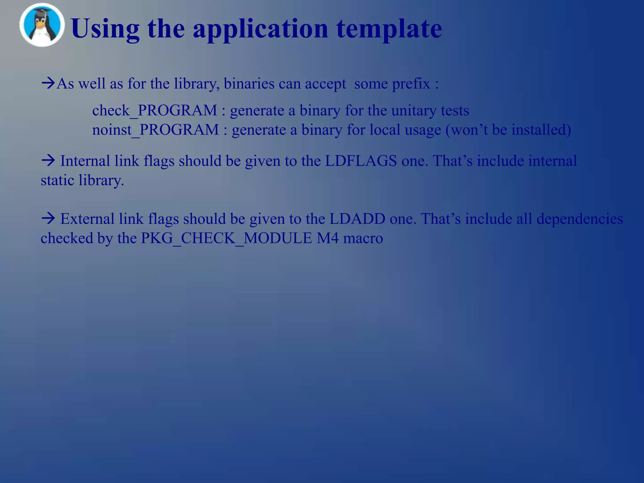 Using the application template
As well as for the library, binaries can accept some prefix :
        check_PROGRAM : generate a binary for the unitary tests
        noinst_PROGRAM : generate a binary for local usage (won‘t be installed)
 Internal link flags should be given to the LDFLAGS one. That‘s include internal
static library.

 External link flags should be given to the LDADD one. That‘s include all dependencies
checked by the PKG_CHECK_MODULE M4 macro
 