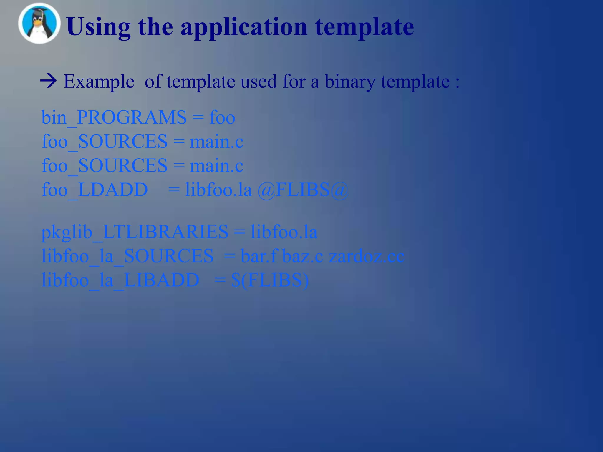 Using the application template
 Example of template used for a binary template :
bin_PROGRAMS = foo
foo_SOURCES = main.c
foo_SOURCES = main.c
foo_LDADD = libfoo.la @FLIBS@

pkglib_LTLIBRARIES = libfoo.la
libfoo_la_SOURCES = bar.f baz.c zardoz.cc
libfoo_la_LIBADD = $(FLIBS)
 