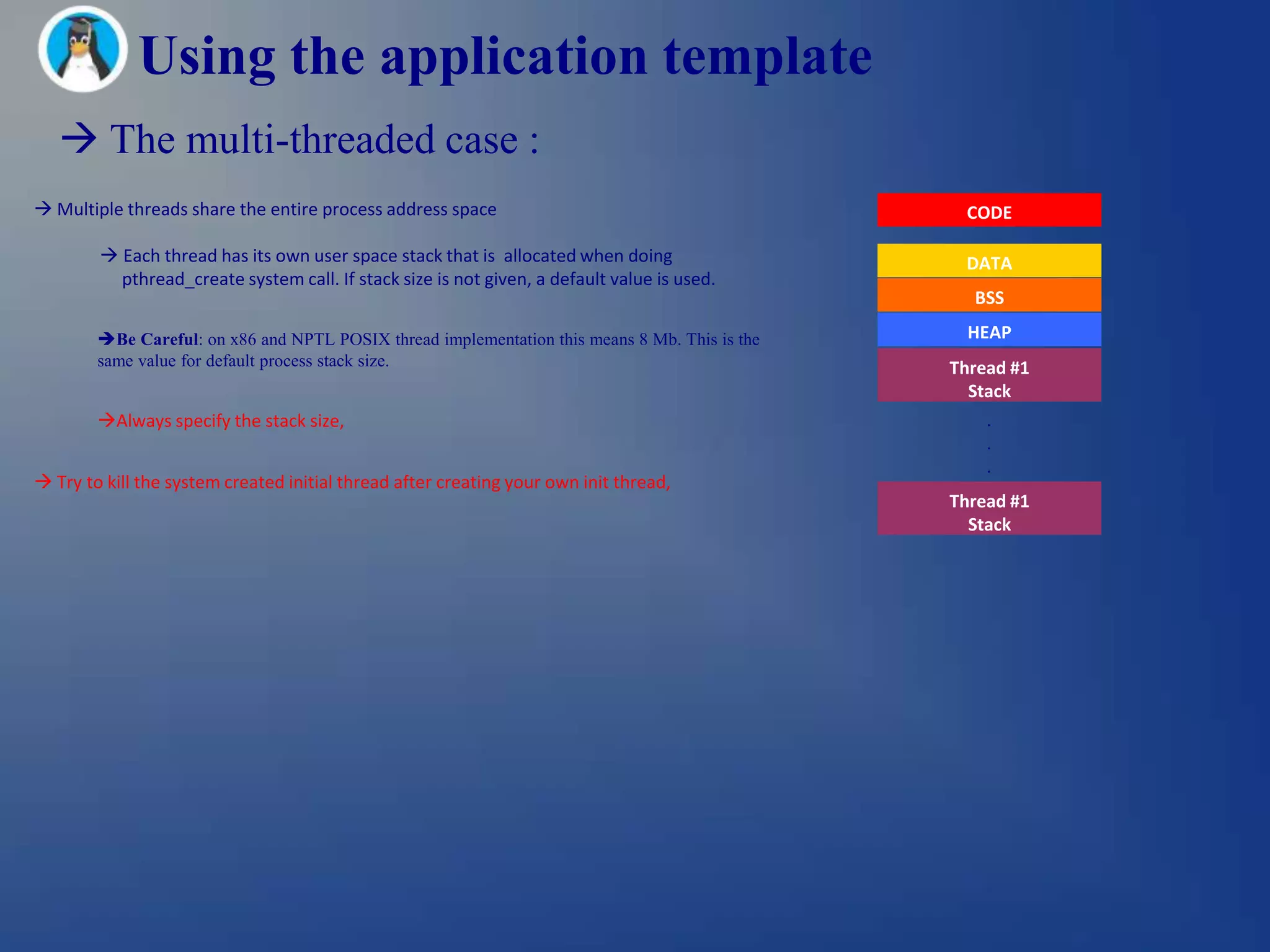 Using the application template
    The multi-threaded case :
 Multiple threads share the entire process address space                                        CODE

         Each thread has its own user space stack that is allocated when doing                  DATA
          pthread_create system call. If stack size is not given, a default value is used.
                                                                                                  BSS

        Be Careful: on x86 and NPTL POSIX thread implementation this means 8 Mb. This is the     HEAP
        same value for default process stack size.                                              Thread #1
                                                                                                  Stack
        Always specify the stack size,                                                             .
                                                                                                    .
                                                                                                    .
 Try to kill the system created initial thread after creating your own init thread,
                                                                                                Thread #1
                                                                                                  Stack
 
