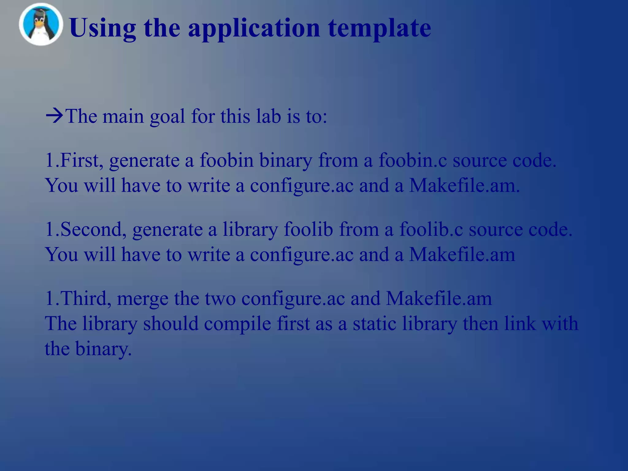 Using the application template


The main goal for this lab is to:

1.First, generate a foobin binary from a foobin.c source code.
You will have to write a configure.ac and a Makefile.am.

1.Second, generate a library foolib from a foolib.c source code.
You will have to write a configure.ac and a Makefile.am

1.Third, merge the two configure.ac and Makefile.am
The library should compile first as a static library then link with
the binary.
 