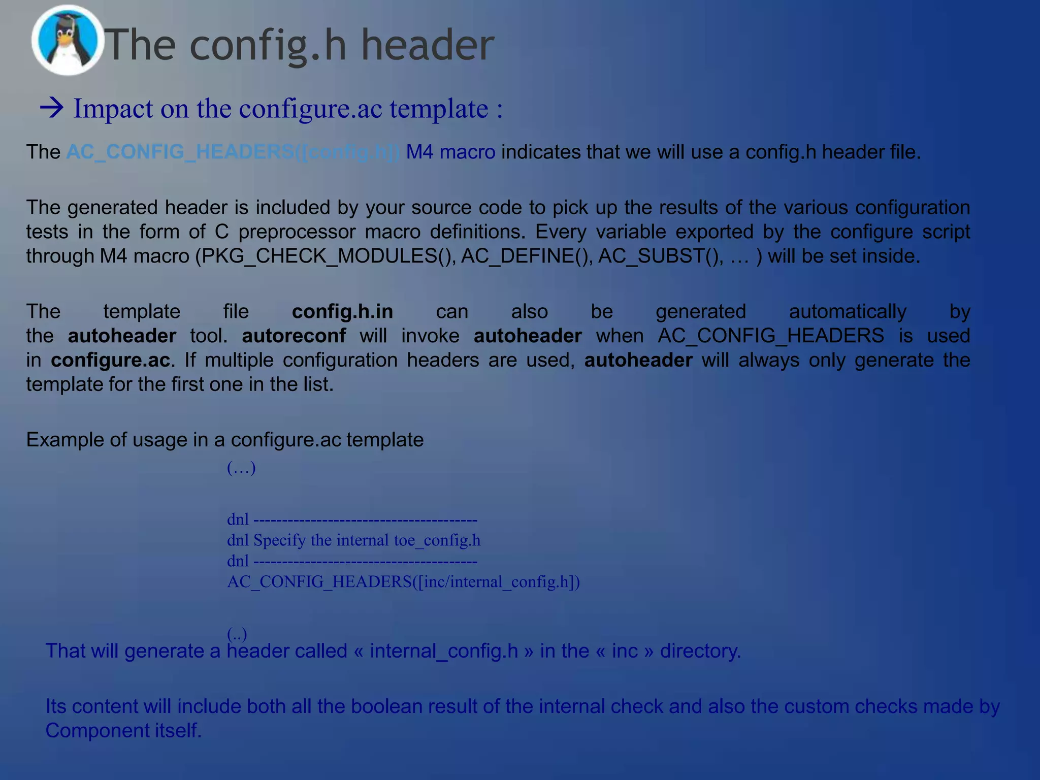 The config.h header
  Impact on the configure.ac template :
The AC_CONFIG_HEADERS([config.h]) M4 macro indicates that we will use a config.h header file.

The generated header is included by your source code to pick up the results of the various configuration
tests in the form of C preprocessor macro definitions. Every variable exported by the configure script
through M4 macro (PKG_CHECK_MODULES(), AC_DEFINE(), AC_SUBST(), … ) will be set inside.

The     template        file    config.h.in   can    also     be   generated      automatically    by
the autoheader tool. autoreconf will invoke autoheader when AC_CONFIG_HEADERS is used
in configure.ac. If multiple configuration headers are used, autoheader will always only generate the
template for the first one in the list.

Example of usage in a configure.ac template
                       (…)


                       dnl ---------------------------------------
                       dnl Specify the internal toe_config.h
                       dnl ---------------------------------------
                       AC_CONFIG_HEADERS([inc/internal_config.h])


                       (..)
  That will generate a header called « internal_config.h » in the « inc » directory.

  Its content will include both all the boolean result of the internal check and also the custom checks made by
  Component itself.
 