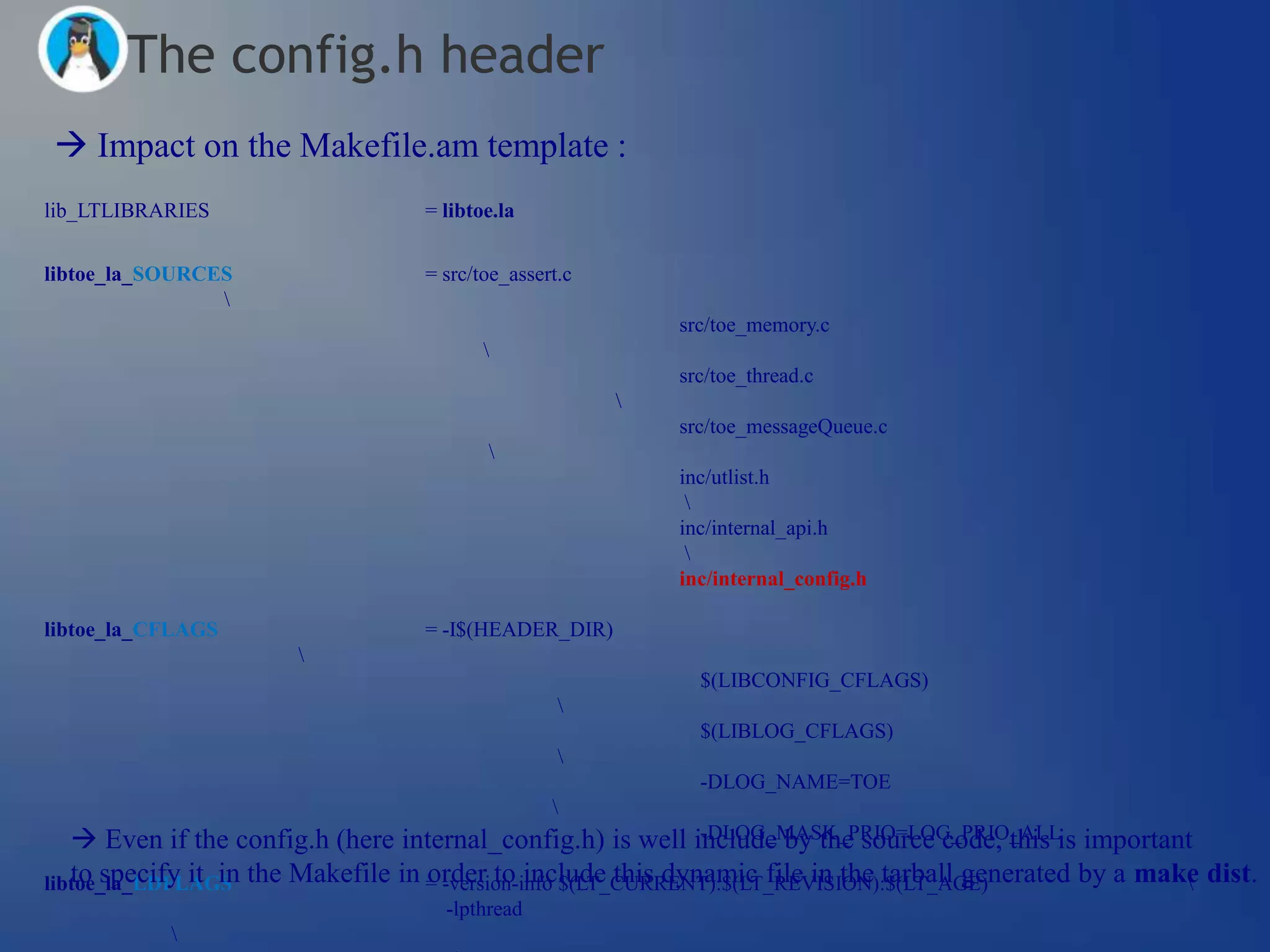 The config.h header
 Impact on the Makefile.am template :
lib_LTLIBRARIES                   = libtoe.la


libtoe_la_SOURCES                 = src/toe_assert.c
                
                                                           src/toe_memory.c
                                         
                                                           src/toe_thread.c
                                                       
                                                           src/toe_messageQueue.c
                                         
                                                           inc/utlist.h
                                                            
                                                           inc/internal_api.h
                                                            
                                                           inc/internal_config.h

libtoe_la_CFLAGS                  = -I$(HEADER_DIR)
                      
                                                             $(LIBCONFIG_CFLAGS)
                                                  
                                                             $(LIBLOG_CFLAGS)
                                                  
                                                             -DLOG_NAME=TOE
                                                 
    Even if the config.h (here internal_config.h) is well include by the source code, this is important
                                                             -DLOG_MASK_PRIO=LOG_PRIO_ALL

libtoe_la_LDFLAGS the Makefile in = -version-info $(LT_CURRENT):$(LT_REVISION):$(LT_AGE)
   to specify it in               order to include this dynamic file in the tarball generated by a make dist.
                                                                                                       
                                    -lpthread
           
 