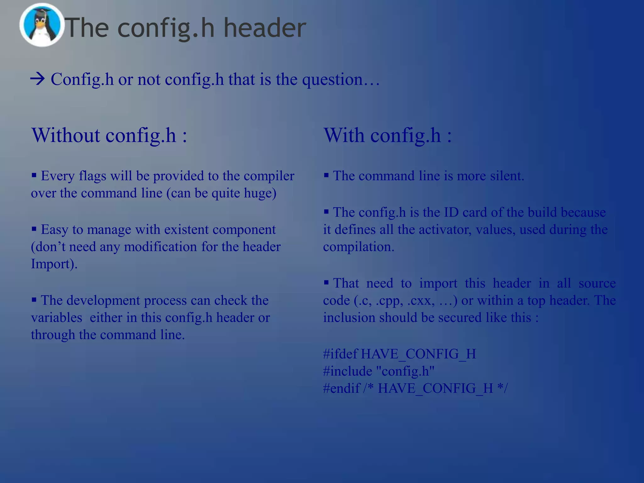 The config.h header
 Config.h or not config.h that is the question…


Without config.h :                               With config.h :
 Every flags will be provided to the compiler    The command line is more silent.
over the command line (can be quite huge)
                                                  The config.h is the ID card of the build because
 Easy to manage with existent component         it defines all the activator, values, used during the
(don‘t need any modification for the header      compilation.
Import).
                                                  That need to import this header in all source
 The development process can check the          code (.c, .cpp, .cxx, …) or within a top header. The
variables either in this config.h header or      inclusion should be secured like this :
through the command line.
                                                 #ifdef HAVE_CONFIG_H
                                                 #include "config.h"
                                                 #endif /* HAVE_CONFIG_H */
 